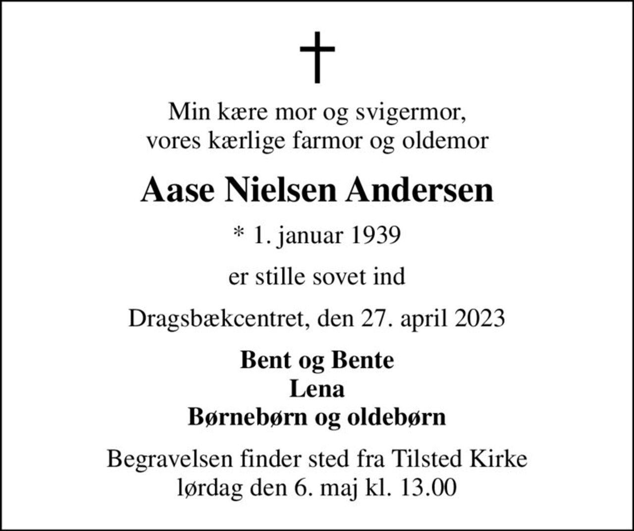 Min kære mor og svigermor, vores kærlige farmor og oldemor
Aase Nielsen Andersen
* 1. januar 1939
er stille sovet ind
Dragsbækcentret, den 27. april 2023
Bent og Bente Lena Børnebørn og oldebørn
Begravelsen finder sted fra Tilsted Kirke  lørdag den 6. maj kl. 13.00