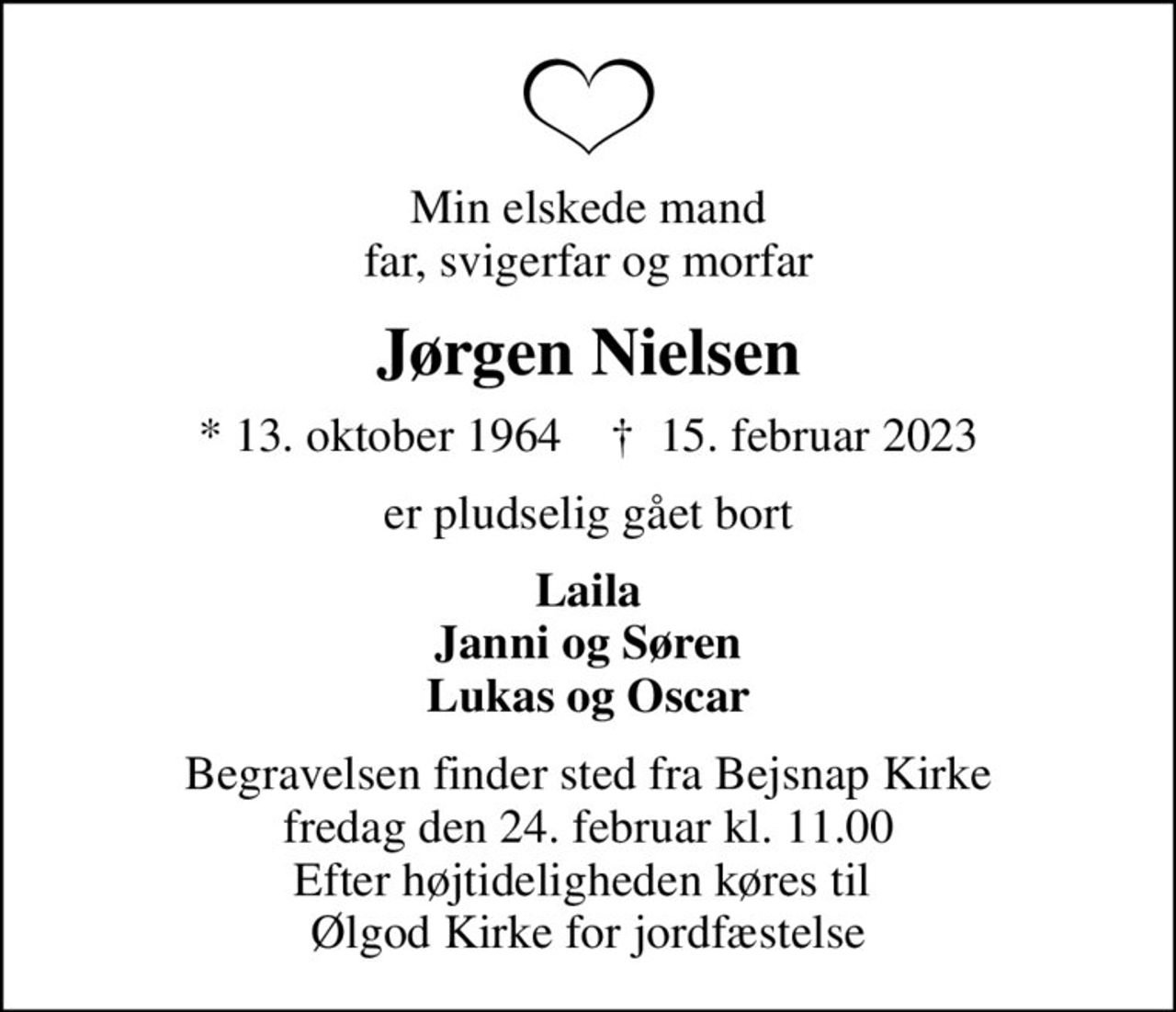 Min elskede mand far, svigerfar og morfar
Jørgen Nielsen
* 13. oktober 1964    ✝ 15. februar 2023
er pludselig gået bort
Laila Janni og Søren Lukas og Oscar
Begravelsen finder sted fra Bejsnap Kirke  fredag den 24. februar kl. 11.00  Efter højtideligheden køres til  Ølgod Kirke for jordfæstelse