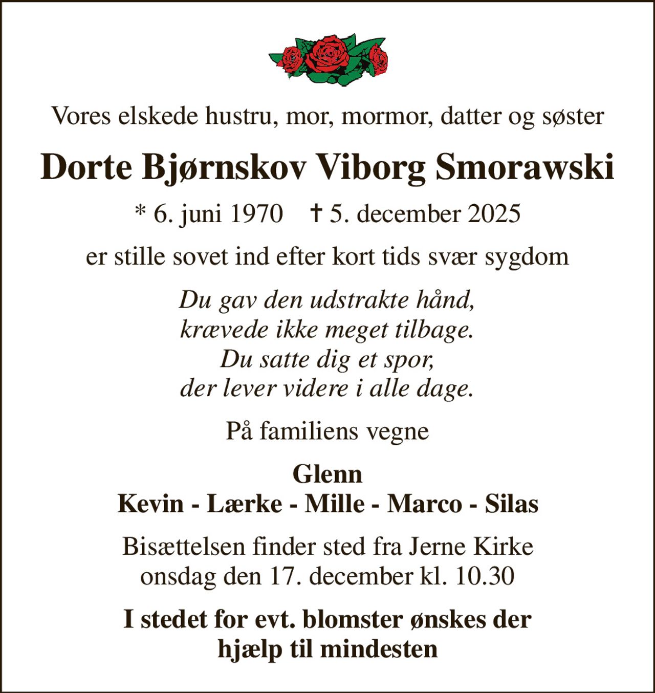 Vores elskede hustru, mor, mormor, datter og søster
Dorte Bjørnskov Viborg Smorawski
* 6. juni 1970    ✝ 5. december 2025
er stille sovet ind efter kort tids svær sygdom
Du gav den udstrakte hånd, krævede ikke meget tilbage. Du satte dig et spor, der lever videre i alle dage.
På familiens vegne
Glenn Kevin - Lærke - Mille - Marco - Silas
Bisættelsen finder sted fra Jerne Kirke  onsdag den 17. december kl. 10.30 
I stedet for evt. blomster ønskes der hjælp til mindesten
