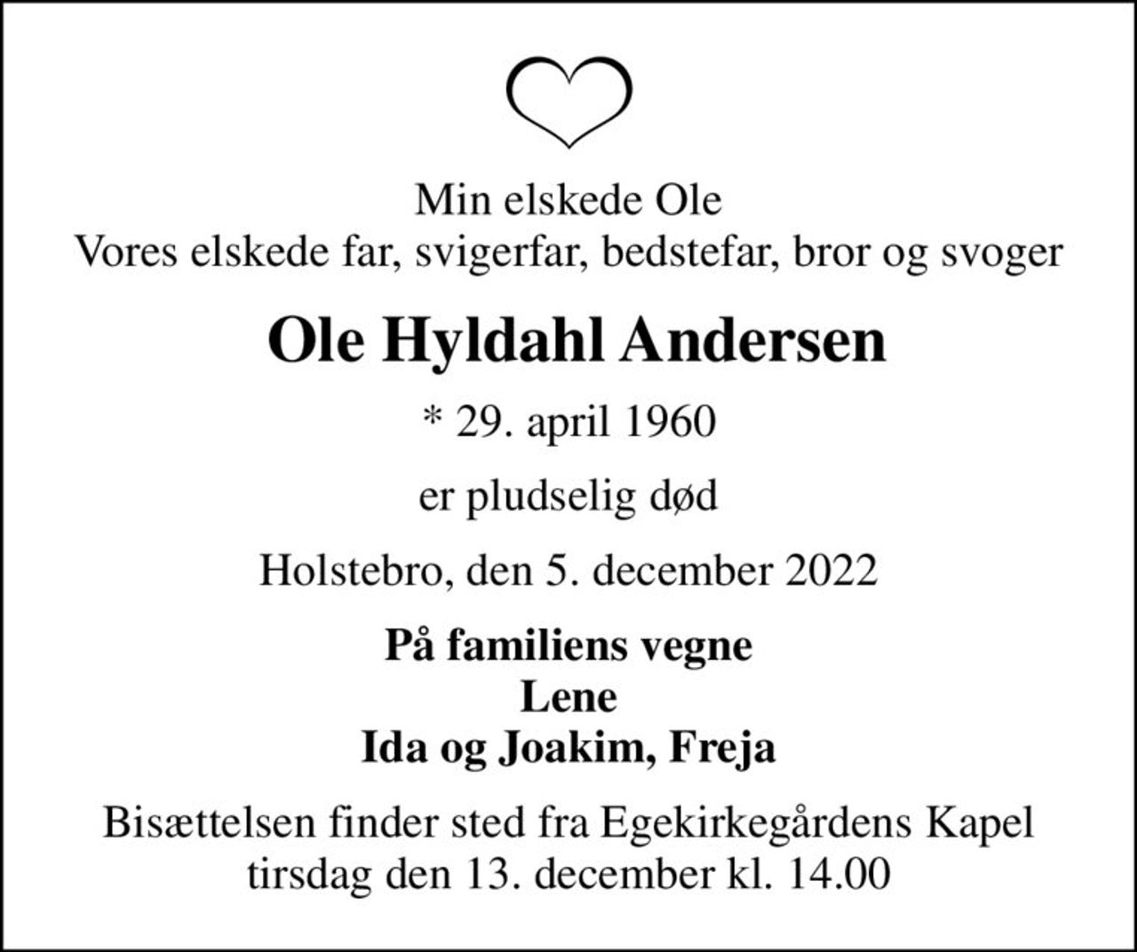 Min elskede Ole Vores elskede far, svigerfar, bedstefar, bror og svoger
 Ole Hyldahl Andersen
* 29. april 1960
er pludselig død
Holstebro, den 5. december 2022
På familiens vegne Lene Ida og Joakim, Freja
Bisættelsen finder sted fra Egekirkegårdens Kapel  tirsdag den 13. december kl. 14.00