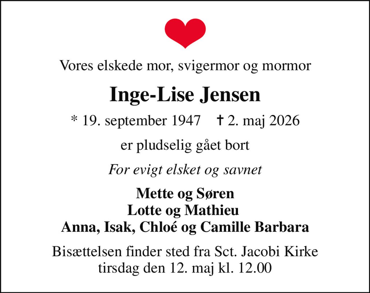 Vores elskede mor, svigermor og mormor
Inge-Lise Jensen
* 19. september 1947    ✝ 2. maj 2026
er pludselig gået bort
For evigt elsket og savnet
Mette og Søren Lotte og Mathieu  Anna, Isak, Chloé og Camille Barbara
Bisættelsen finder sted fra Sct. Jacobi Kirke  tirsdag den 12. maj kl. 12.00