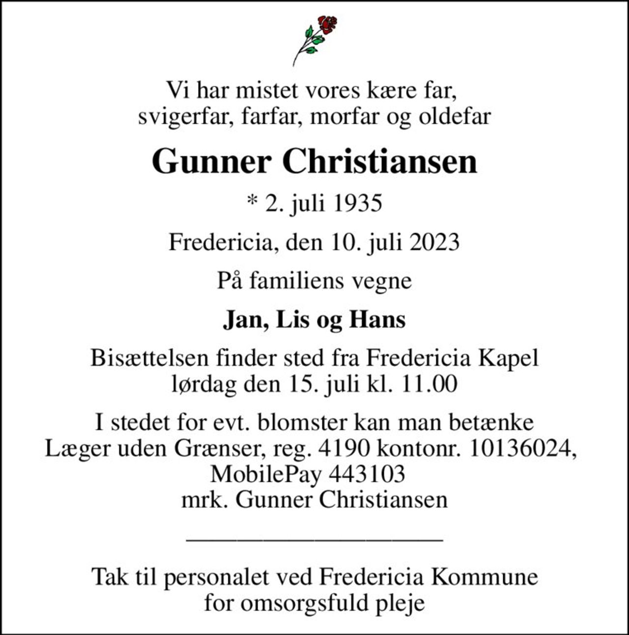 Vi har mistet vores kære far,  svigerfar, farfar, morfar og oldefar
Gunner Christiansen
* 2. juli 1935
Fredericia, den 10. juli 2023
På familiens vegne
Jan, Lis og Hans
Bisættelsen finder sted fra Fredericia Kapel  lørdag den 15. juli kl. 11.00 
I stedet for evt. blomster kan man betænke
					Læger uden Grænser reg.4190kontonr.10136024mrk. Gunner
					Christiansen
Tak til personalet ved Fredericia Kommune for omsorgsfuld pleje