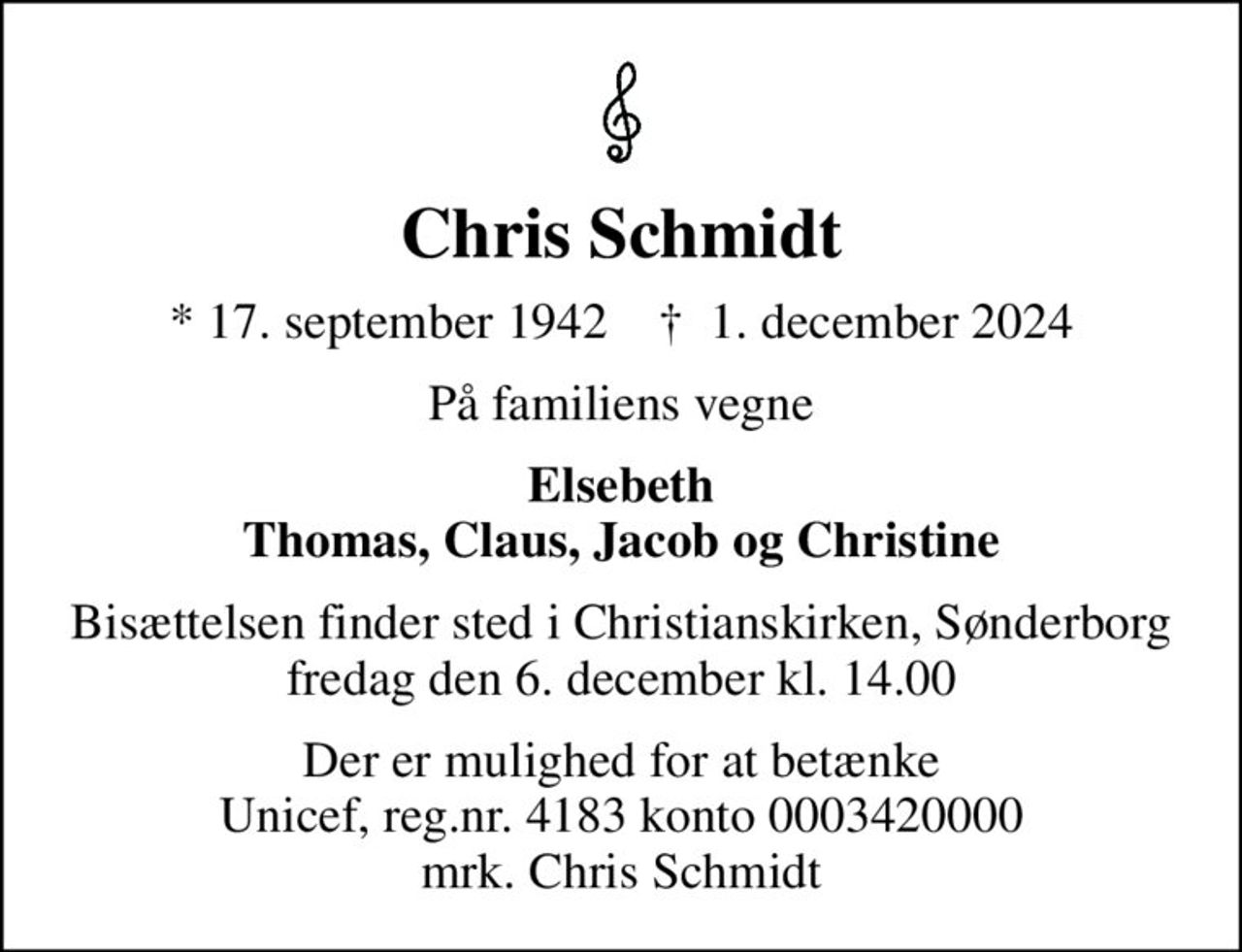 Chris Schmidt
* 17. september 1942    ✝ 1. december 2024
På familiens vegne
Elsebeth Thomas, Claus, Jacob og Christine
Bisættelsen finder sted i Christianskirken, Sønderborg  fredag den 6. december kl. 14.00 
I stedet for evt. blomster kan man betænke
					Unicef reg.nr.4183konto0003420000mrk. Chris
					Schmidt
Der er mulighed for at betænke Unicef, reg.nr. 4183 konto 0003420000 mrk. Chris Schmidt