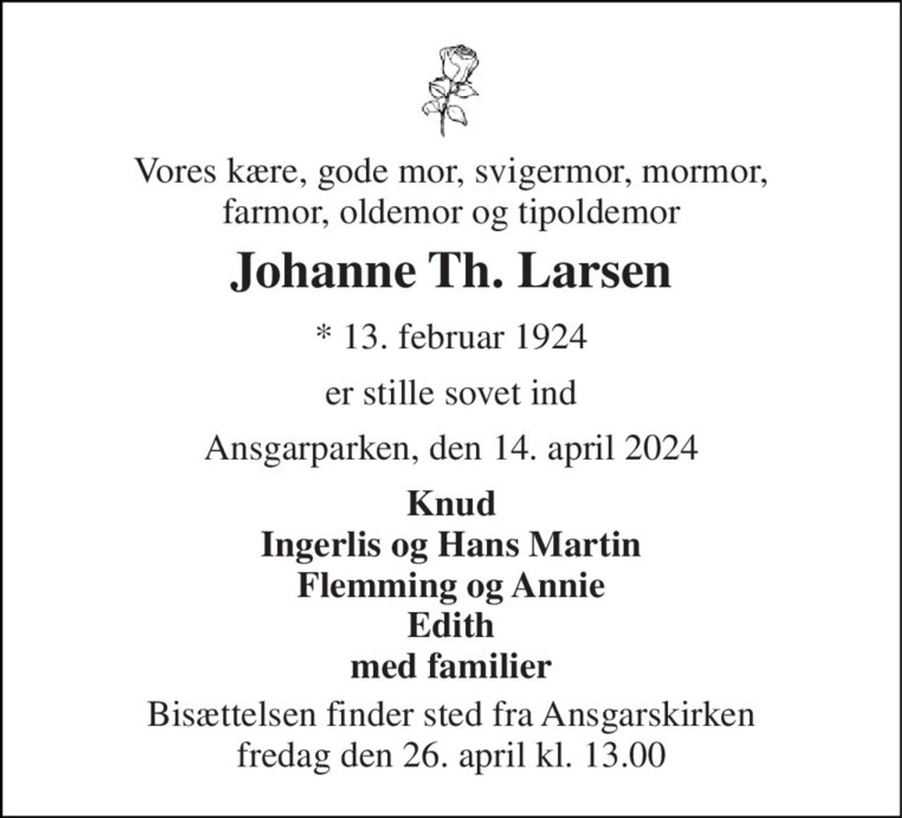 Vores kære, gode mor, svigermor, mormor, farmor, oldemor og tipoldemor 
Johanne Th. Larsen 
*​ 13. februar 1924 
er stille sovet ind 
Ansgarparken, den 14. april 2024 
Knud Ingerlis og Hans Martin Flemming og Annie Edith med familier 
Bisættelsen​ finder sted fra Ansgarskirken​ fredag den 26. april​ kl. 13.00