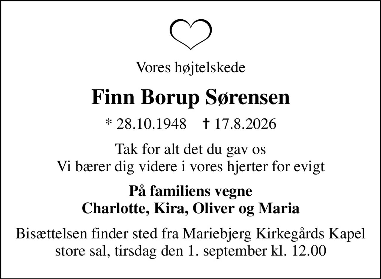 Vores højtelskede
Finn Borup Sørensen
* 28.10.1948    ✝ 17.8.2026
Tak for alt det du gav os Vi bærer dig videre i vores hjerter for evigt
På familiens vegne Charlotte, Kira, Oliver og Maria
Bisættelsen finder sted fra Mariebjerg Kirkegårds Kapel store sal, tirsdag den 1. september kl. 12.00