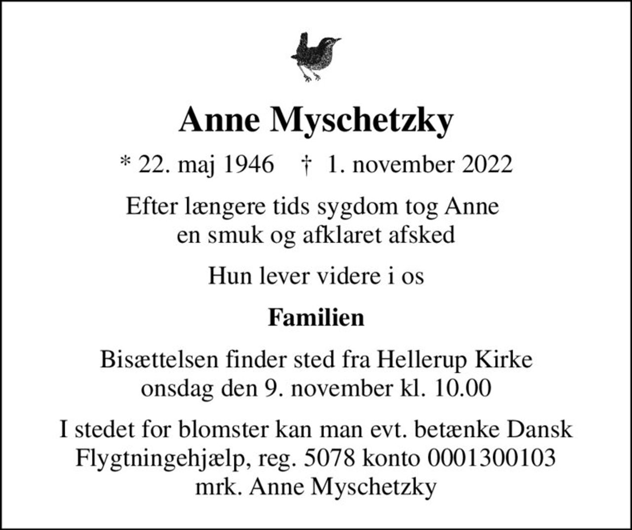 Anne Myschetzky
* 22. maj 1946    ✝ 1. november 2022
Efter længere tids sygdom tog Anne  en smuk og afklaret afsked
Hun lever videre i os
Familien
Bisættelsen finder sted fra Hellerup Kirke  onsdag den 9. november kl. 10.00 
I stedet for blomster kan man evt. betænke Dansk Flygtningehjælp, reg. 5078 konto 0001300103 mrk. Anne Myschetzky
