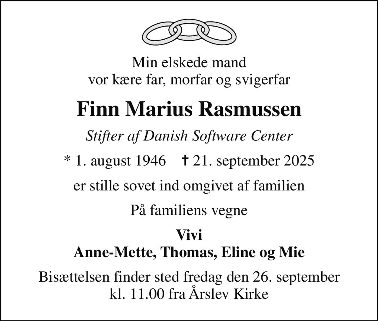 Min elskede mand vor kære far, morfar og svigerfar
Finn Marius Rasmussen
Stifter af Danish Software Center
* 1. august 1946    ✝ 21. september 2025
er stille sovet ind omgivet af familien
På familiens vegne
Vivi Anne-Mette, Thomas, Eline og Mie
Bisættelsen finder sted fredag den 26. september kl. 11.00 fra Årslev Kirke
