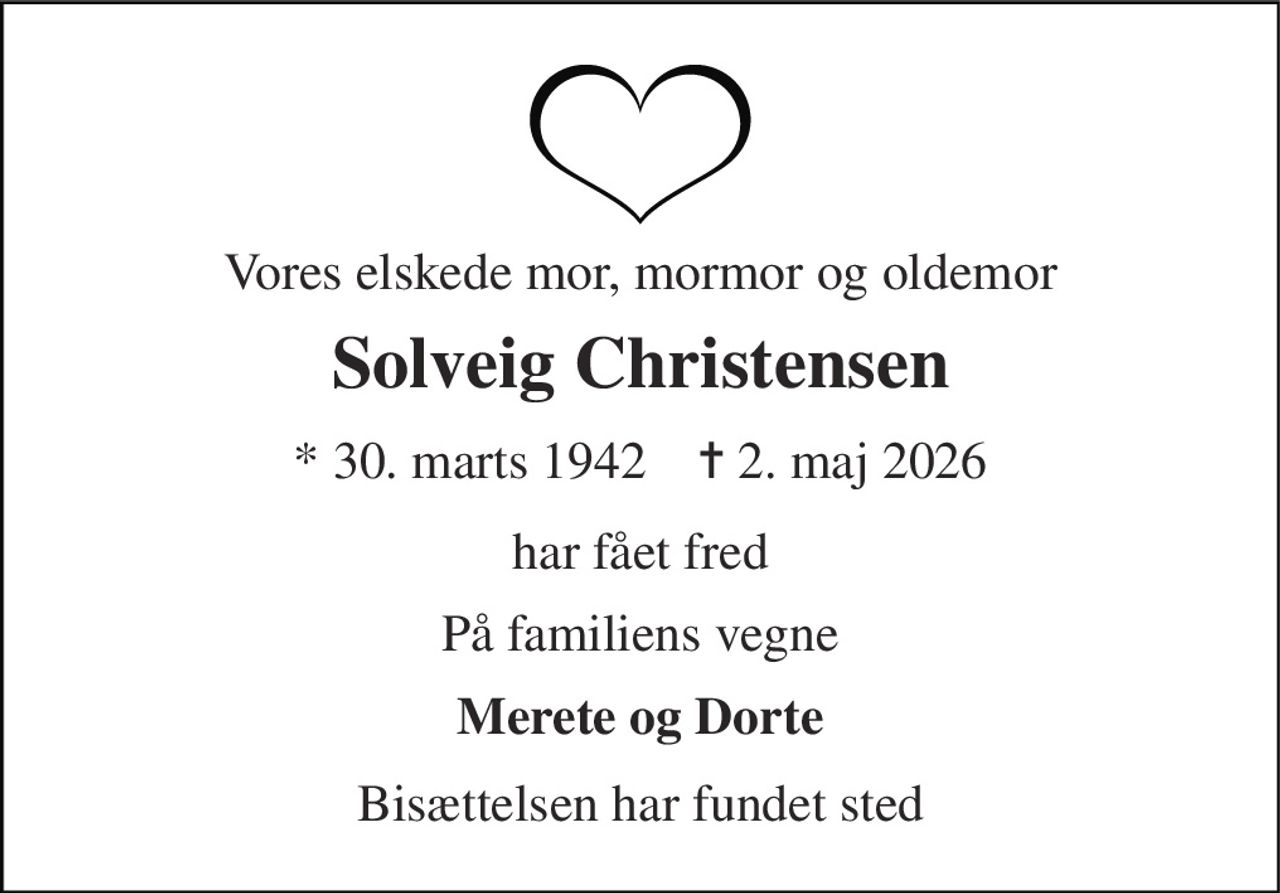 Vores elskede mor, mormor og oldemor 
Solveig Christensen 
* 30. marts 1942    ✝ 2. maj 2026 
har fået fred 
På familiens vegne 
Merete og Dorte 
Bisættelsen har fundet sted