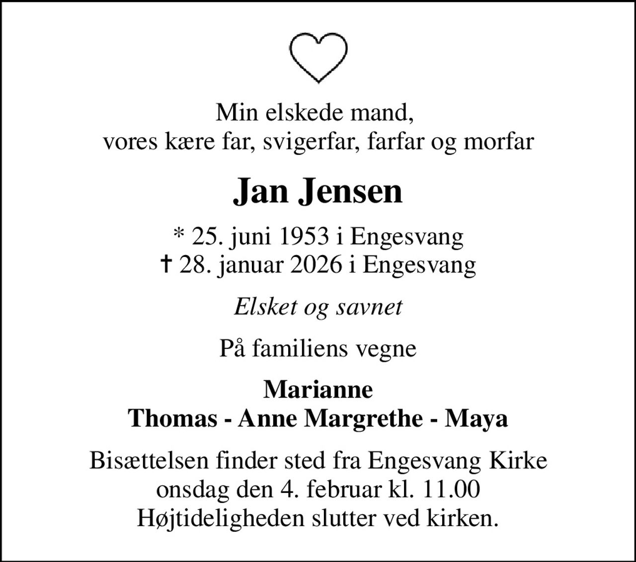 Min elskede mand,  vores kære far, svigerfar, farfar og morfar
Jan Jensen
* 25. juni 1953 i Engesvang
						✝ 28. januar 2026 i Engesvang
Elsket og savnet
På familiens vegne
Marianne Thomas - Anne Margrethe - Maya
Bisættelsen finder sted fra Engesvang Kirke  onsdag den 4. februar kl. 11.00  Højtideligheden slutter ved kirken.