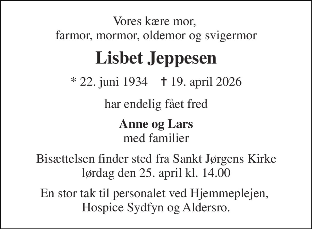 Vores kære mor,  farmor, mormor, oldemor og svigermor 
Lisbet Jeppesen 
*​ 22. juni 1934​    ✝​ 19. april 2026 
har endelig fået fred 
Anne og Lars med familier 
Bisættelsen​ finder sted fra Sankt Jørgens Kirke​ lørdag den 25. april​ kl. 14.00 
En stor tak til personalet ved Hjemmeplejen,  Hospice Sydfyn og Aldersro.