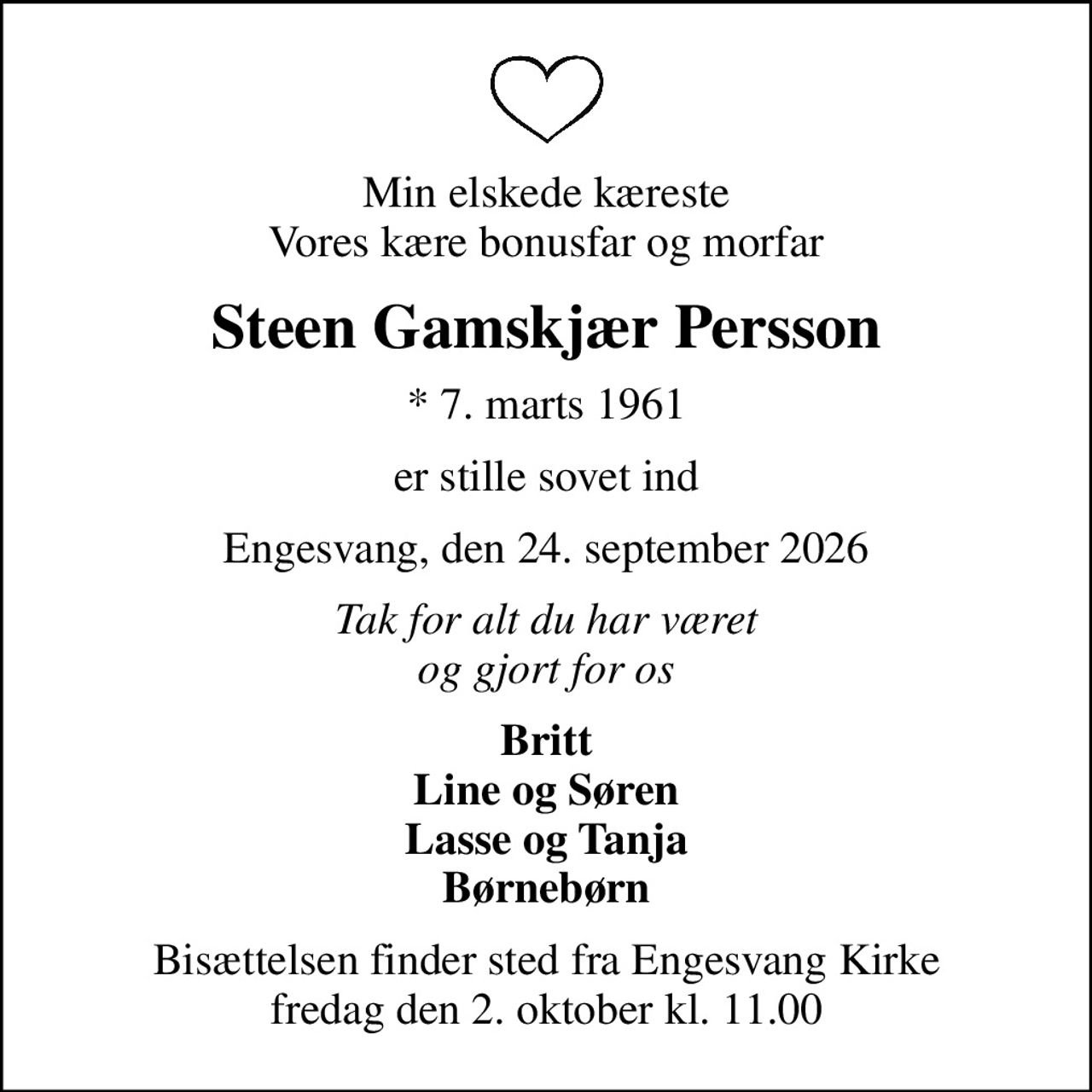 Min elskede kæreste Vores kære bonusfar og morfar
Steen Gamskjær Persson
* 7. marts 1961
er stille sovet ind
Engesvang, den 24. september 2026
Tak for alt du har været og gjort for os
Britt Line og Søren Lasse og Tanja Børnebørn
Bisættelsen finder sted fra Engesvang Kirke  fredag den 2. oktober kl. 11.00