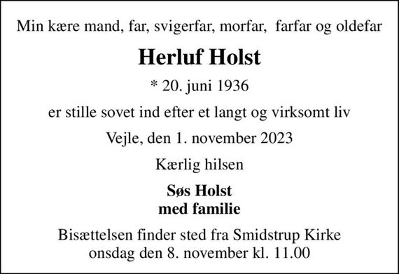 Min kære mand, far, svigerfar, morfar,  farfar og oldefar
Herluf Holst
* 20. juni 1936
er stille sovet ind efter et langt og virksomt liv
Vejle, den 1. november 2023
Kærlig hilsen
Søs Holst med familie
Bisættelsen finder sted fra Smidstrup Kirke  onsdag den 8. november kl. 11.00