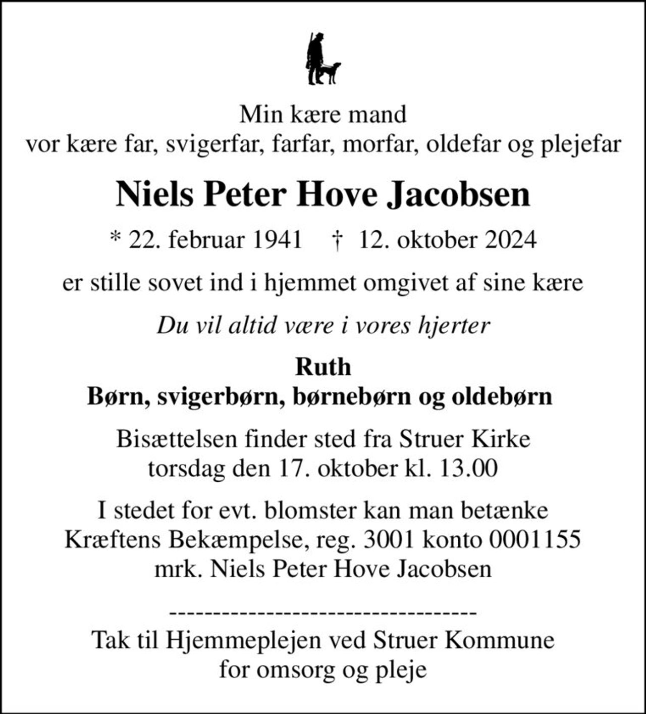 Min kære mand vor kære far, svigerfar, farfar, morfar, oldefar og plejefar
Niels Peter Hove Jacobsen
* 22. februar 1941    ✝ 12. oktober 2024
er stille sovet ind i hjemmet omgivet af sine kære
Du vil altid være i vores hjerter
Ruth Børn, svigerbørn, børnebørn og oldebørn 
Bisættelsen finder sted fra Struer Kirke  torsdag den 17. oktober kl. 13.00 
I stedet for evt. blomster kan man betænke
					Kræftens Bekæmpelse reg.3001konto0001155mrk. Niels
					Peter Hove Jacobsen
----------------------------------- Tak til Hjemmeplejen ved Struer Kommune for omsorg og pleje
