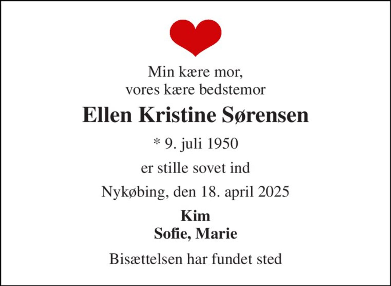 Min kære mor, vores kære bedstemor 
Ellen Kristine Sørensen 
*​ 9. juli 1950 
er stille sovet ind 
Nykøbing, den 18. april 2025 
Kim Sofie, Marie 
Bisættelsen har fundet sted