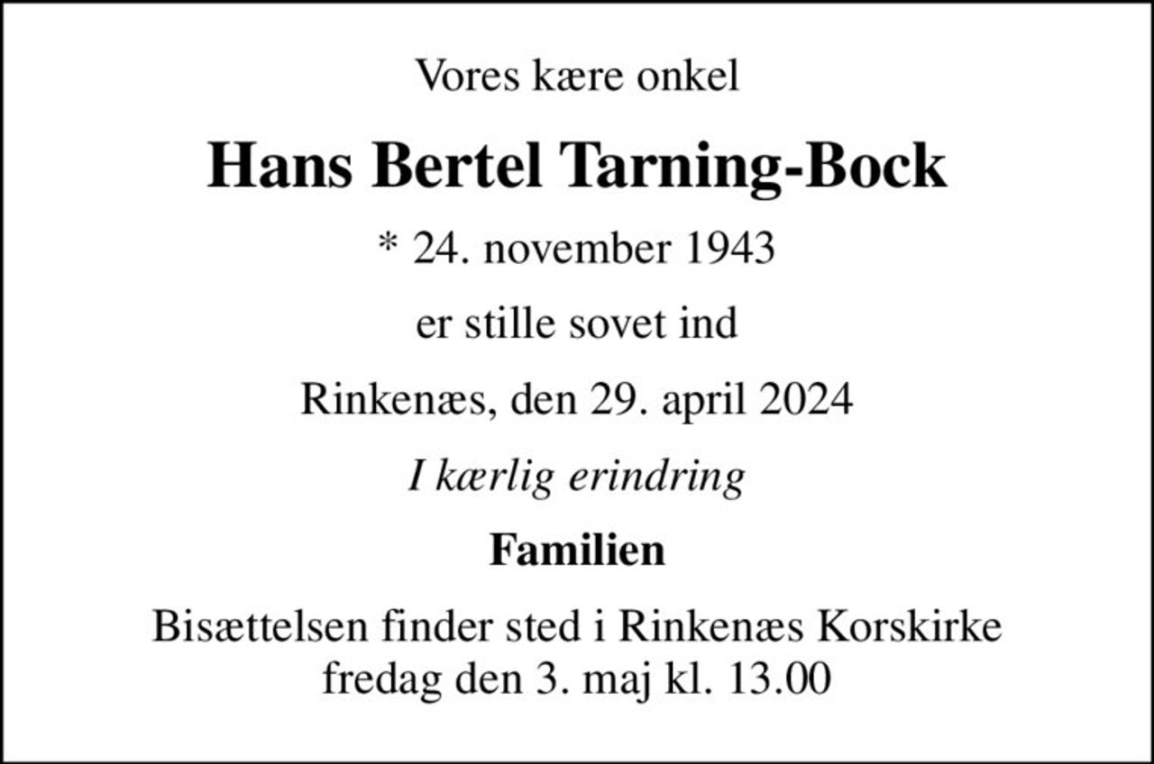 Vores kære onkel
Hans Bertel Tarning-Bock
* 24. november 1943
er stille sovet ind
Rinkenæs, den 29. april 2024
I kærlig erindring
Familien
Bisættelsen finder sted i Rinkenæs Korskirke  fredag den 3. maj kl. 13.00
