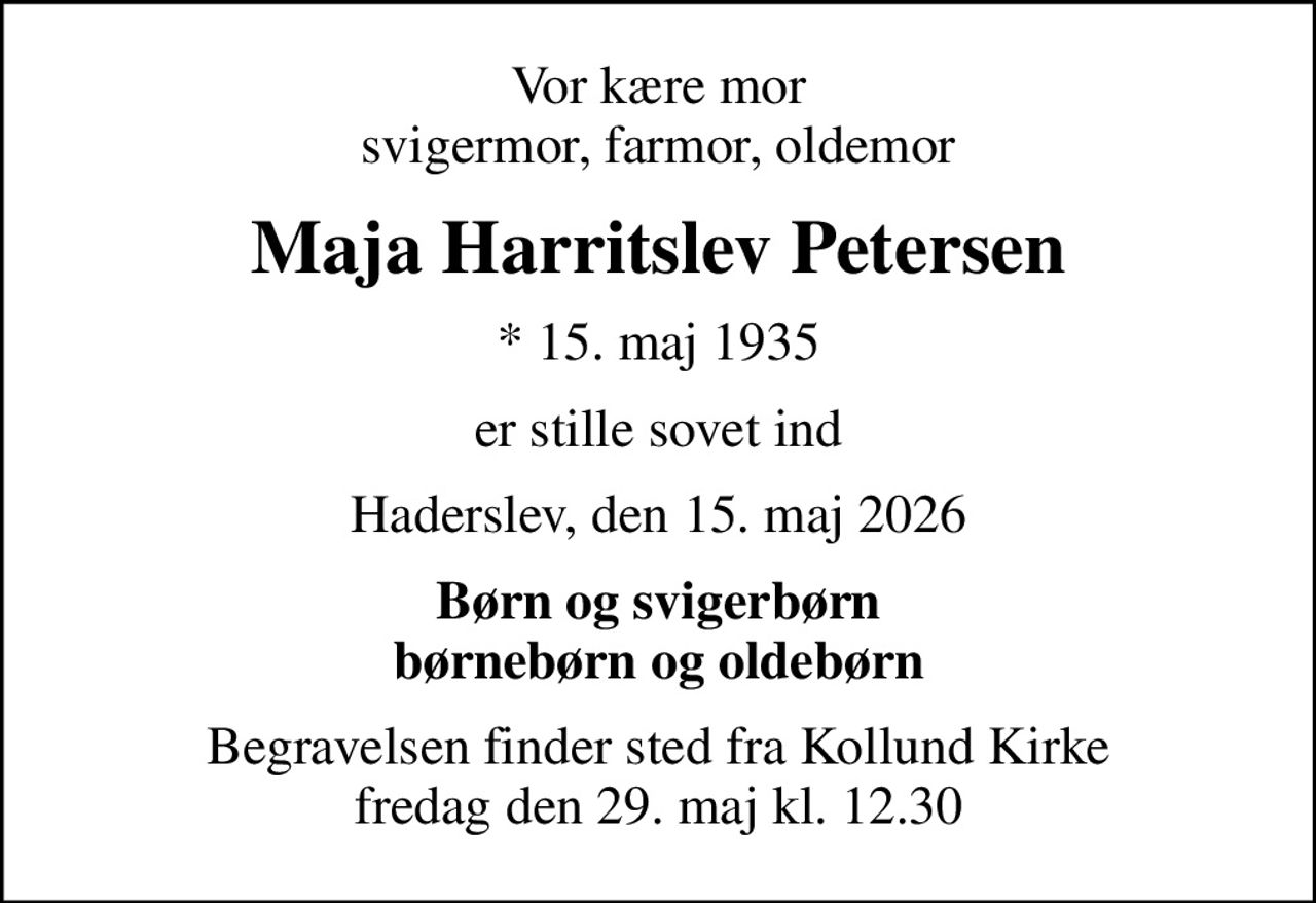 Vor kære mor svigermor, farmor, oldemor
Maja Harritslev Petersen
* 15. maj 1935
er stille sovet ind
Haderslev, den 15. maj 2026
Børn og svigerbørn børnebørn og oldebørn
Begravelsen finder sted fra Kollund Kirke  fredag den 29. maj kl. 12.30