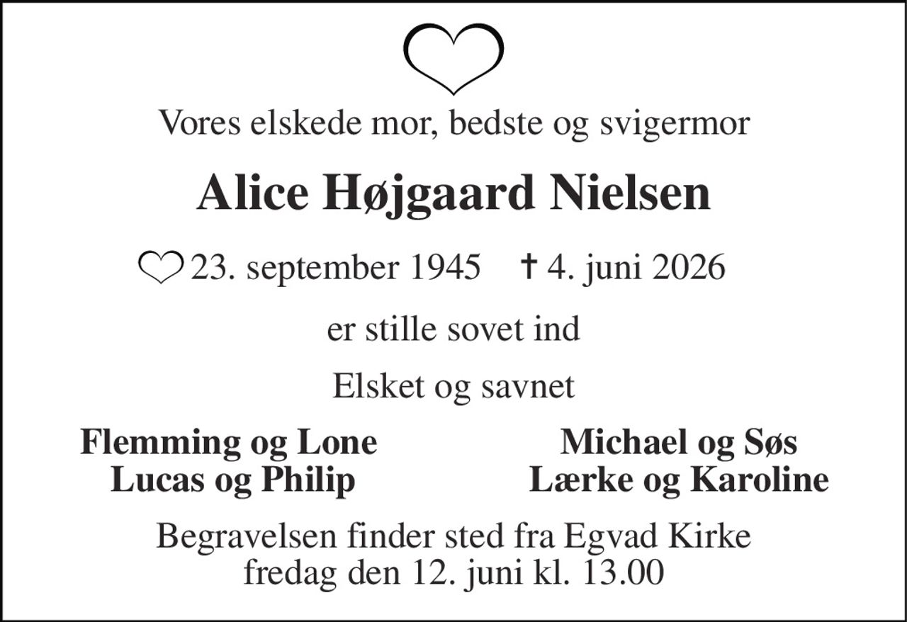 Vores elskede mor, bedste og svigermor 
Alice Højgaard Nielsen 
 23. september 1945    ✝​ 4. juni 2026 
er stille sovet ind 
Elsket og savnet 
Flemming og Lone  Lucas og Philip 
Michael og Søs Lærke og Karoline 
Begravelsen​ finder sted fra Egvad Kirke​ fredag den 12. juni​ kl. 13.00