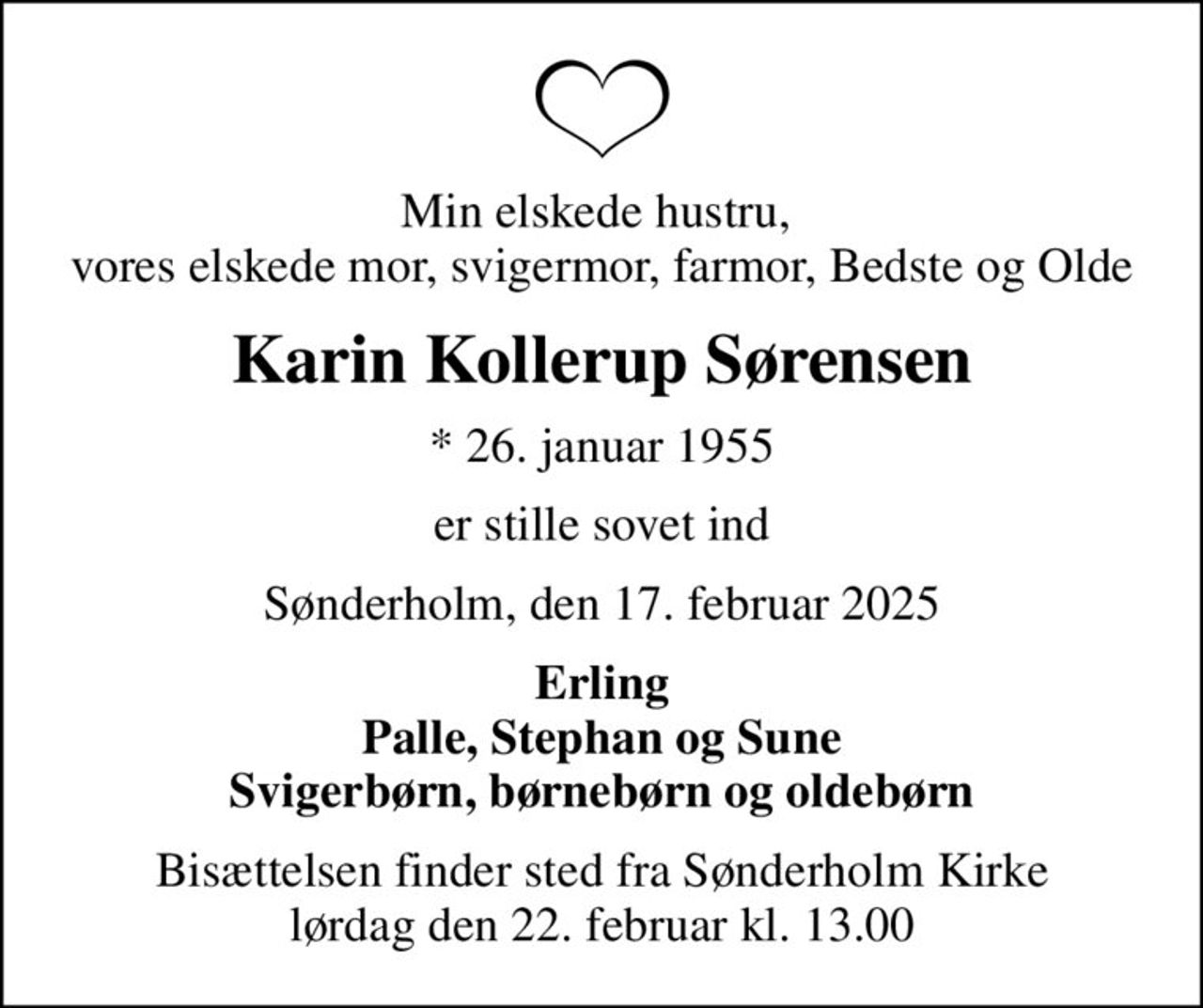 Min elskede hustru,  vores elskede mor, svigermor, farmor, Bedste og Olde
Karin Kollerup Sørensen
* 26. januar 1955
er stille sovet ind
Sønderholm, den 17. februar 2025
Erling Palle, Stephan og Sune Svigerbørn, børnebørn og oldebørn
Bisættelsen finder sted fra Sønderholm Kirke  lørdag den 22. februar kl. 13.00