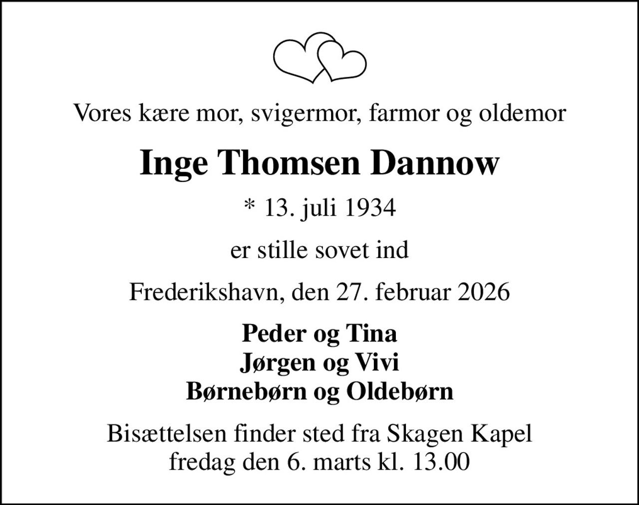 Vores kære mor, svigermor, farmor og oldemor
Inge Thomsen Dannow
* 13. juli 1934
er stille sovet ind
Frederikshavn, den 27. februar 2026
Peder og Tina Jørgen og Vivi Børnebørn og Oldebørn
Bisættelsen finder sted fra Skagen Kapel  fredag den 6. marts kl. 13.00