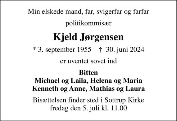 Min elskede mand, far, svigerfar og farfar
politikommisær
Kjeld Jørgensen
* 3. september 1955    &#x271d; 30. juni 2024
er uventet sovet ind
Bitten Michael og Laila, Helena og Maria Kenneth og Anne, Mathias og Laura
Bisættelsen finder sted i Sottrup Kirke  fredag den 5. juli kl. 11.00