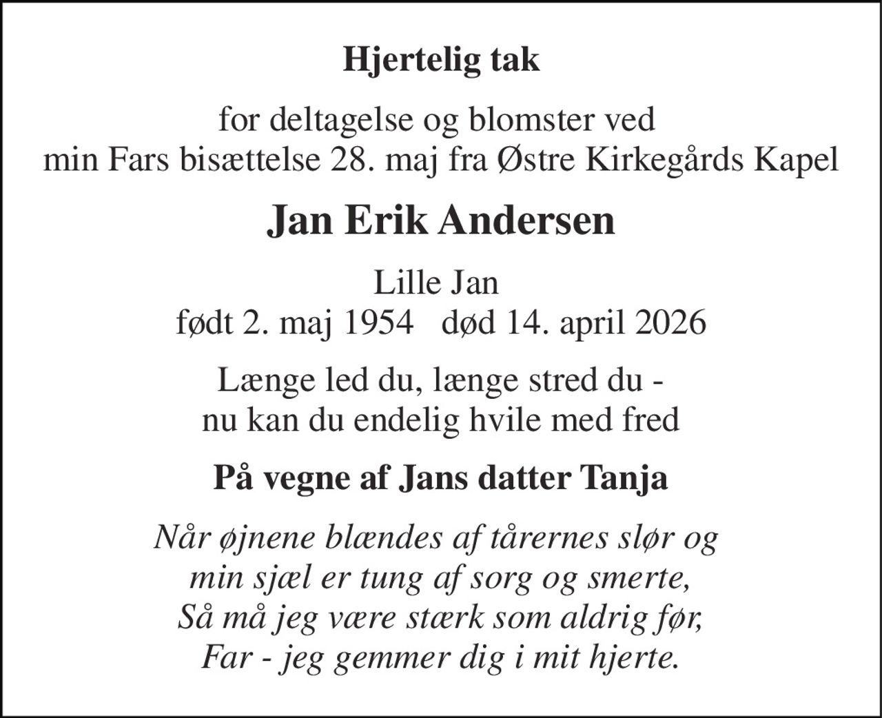 Hjertelig tak 
for deltagelse og blomster ved  min Fars bisættelse 28. maj fra Østre Kirkegårds Kapel 
Jan Erik Andersen 
Lille Jan  født 2. maj 1954   død 14. april 2026 
Længe led du, længe stred du - nu kan du endelig hvile med fred 
På vegne af Jans datter Tanja 
Når øjnene blændes af tårernes slør og  min sjæl er tung af sorg og smerte, Så må jeg være stærk som aldrig før, Far - jeg gemmer dig i mit hjerte.