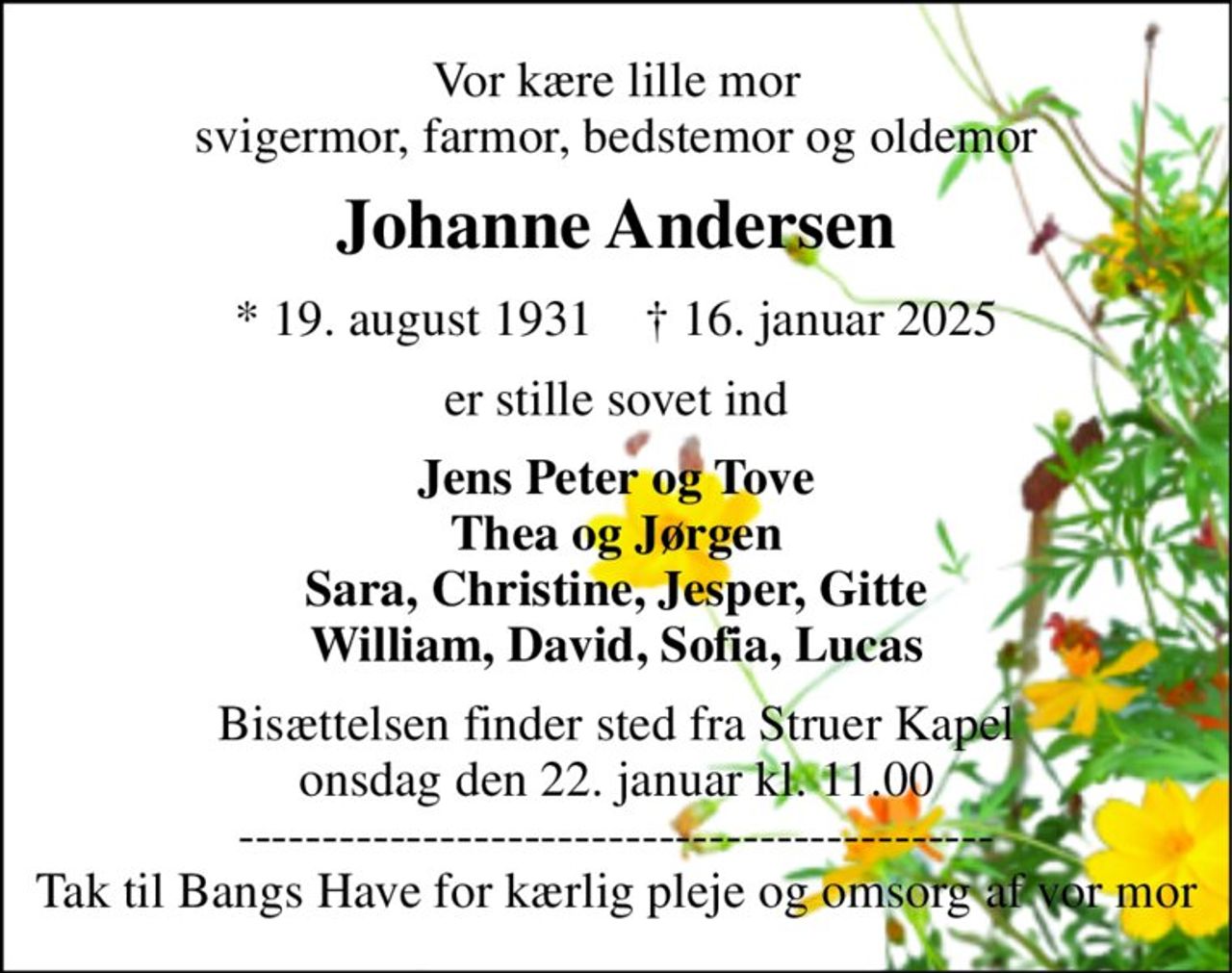 Vor kære lille mor svigermor, farmor, bedstemor og oldemor 
Johanne Andersen 
*​ 19. august 1931​    †​ 16. januar 2025 
er stille sovet ind 
Jens Peter og Tove Thea og Jørgen Sara, Christine, Jesper, Gitte William, David, Sofia, Lucas 
Bisættelsen​ finder sted fra Struer Kapel​ onsdag den 22. januar​ kl. 11.00​ --------------------------------------------- Tak til Bangs Have for kærlig pleje og omsorg af vor mor