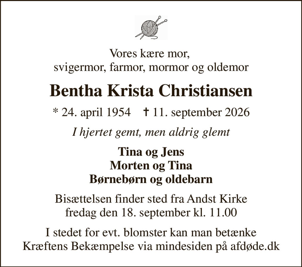 Vores kære mor,  svigermor, farmor, mormor og oldemor
Bentha Krista Christiansen
* 24. april 1954    ✝ 11. september 2026
I hjertet gemt, men aldrig glemt
Tina og Jens Morten og Tina Børnebørn og oldebarn
Bisættelsen finder sted fra Andst Kirke  fredag den 18. september kl. 11.00 
I stedet for evt. blomster kan man betænke
					Kræftens Bekæmpelse via mindesiden på afdøde.dk