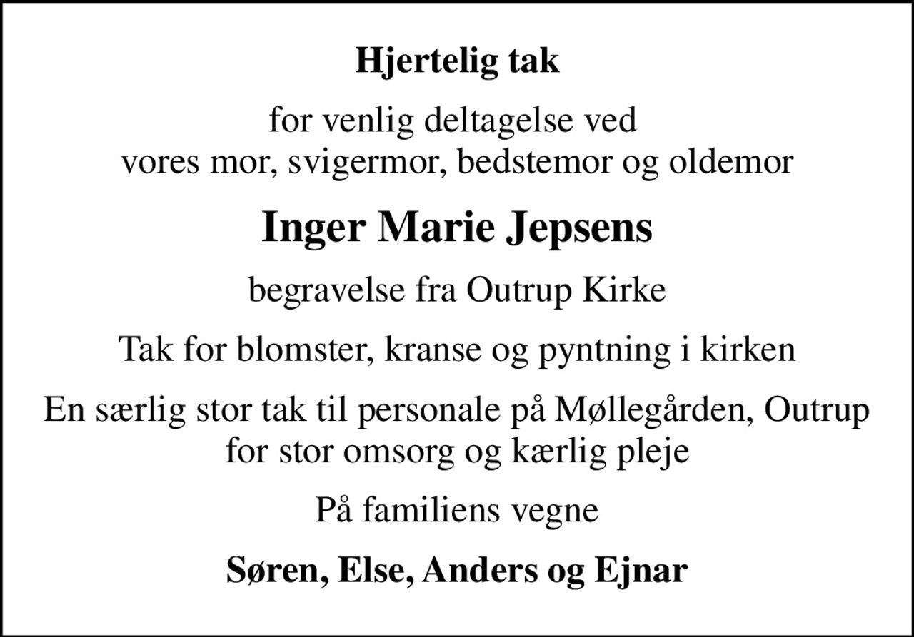 Hjertelig tak
for venlig deltagelse ved  vores mor, svigermor, bedstemor og oldemor
Inger Marie Jepsens
begravelse fra Outrup Kirke
Tak for blomster, kranse og pyntning i kirken
En særlig stor tak til personale på Møllegården, Outrup for stor omsorg og kærlig pleje
På familiens vegne
Søren, Else, Anders og Ejnar