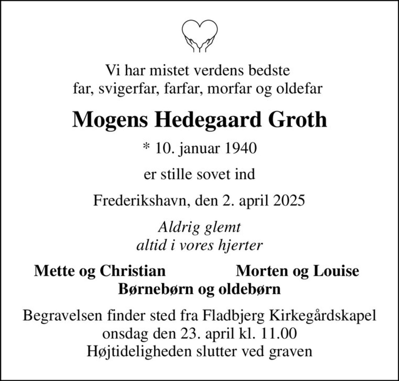 Vi har mistet verdens bedste  far, svigerfar, farfar, morfar og oldefar 
Mogens Hedegaard Groth
* 10. januar 1940
er stille sovet ind
Frederikshavn, den 2. april 2025
Aldrig glemt altid i vores hjerter
Mette og Christian
Morten og Louise 
Begravelsen finder sted fra Fladbjerg Kirkegårdskapel  onsdag den 23. april kl. 11.00  Højtideligheden slutter ved graven