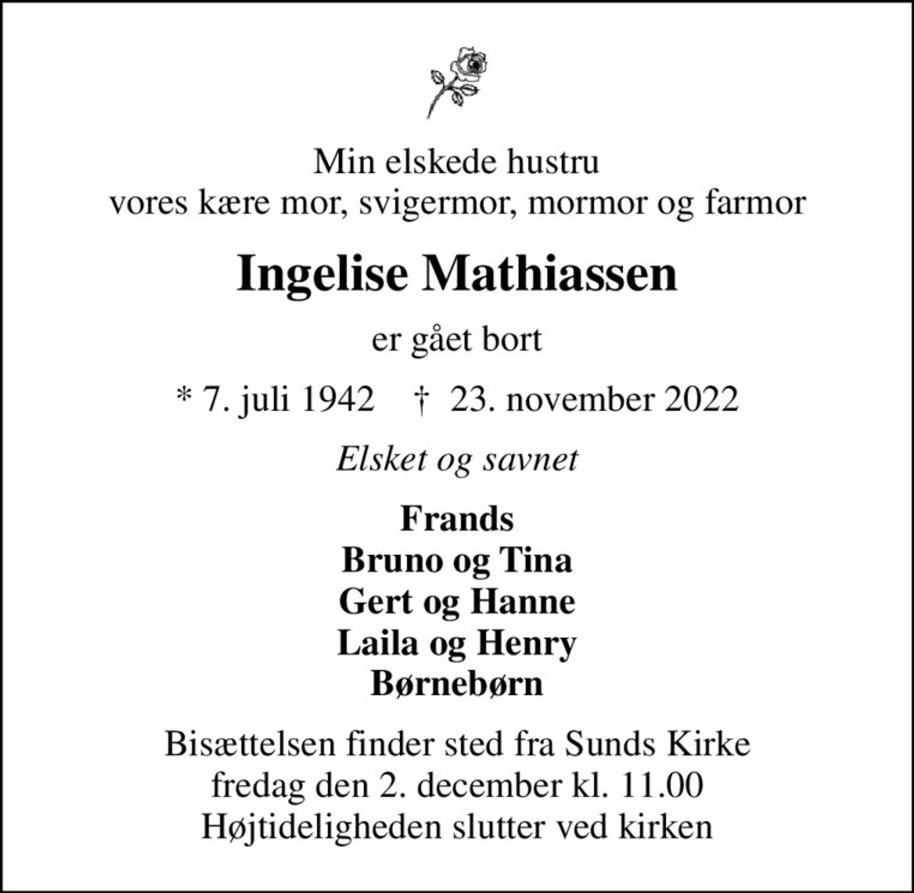 Min elskede hustru vores kære mor, svigermor, mormor og farmor
Ingelise Mathiassen
er gået bort
* 7. juli 1942    ✝ 23. november 2022
Elsket og savnet
Frands Bruno og Tina Gert og Hanne Laila og Henry Børnebørn
Bisættelsen finder sted fra Sunds Kirke  fredag den 2. december kl. 11.00  Højtideligheden slutter ved kirken
