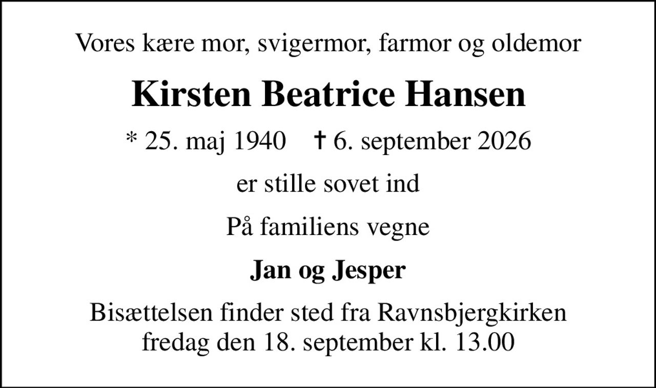 Vores kære mor, svigermor, farmor og oldemor
Kirsten Beatrice Hansen
* 25. maj 1940    ✝ 6. september 2026
er stille sovet ind
På familiens vegne
Jan og Jesper
Bisættelsen finder sted fra Ravnsbjergkirken  fredag den 18. september kl. 13.00