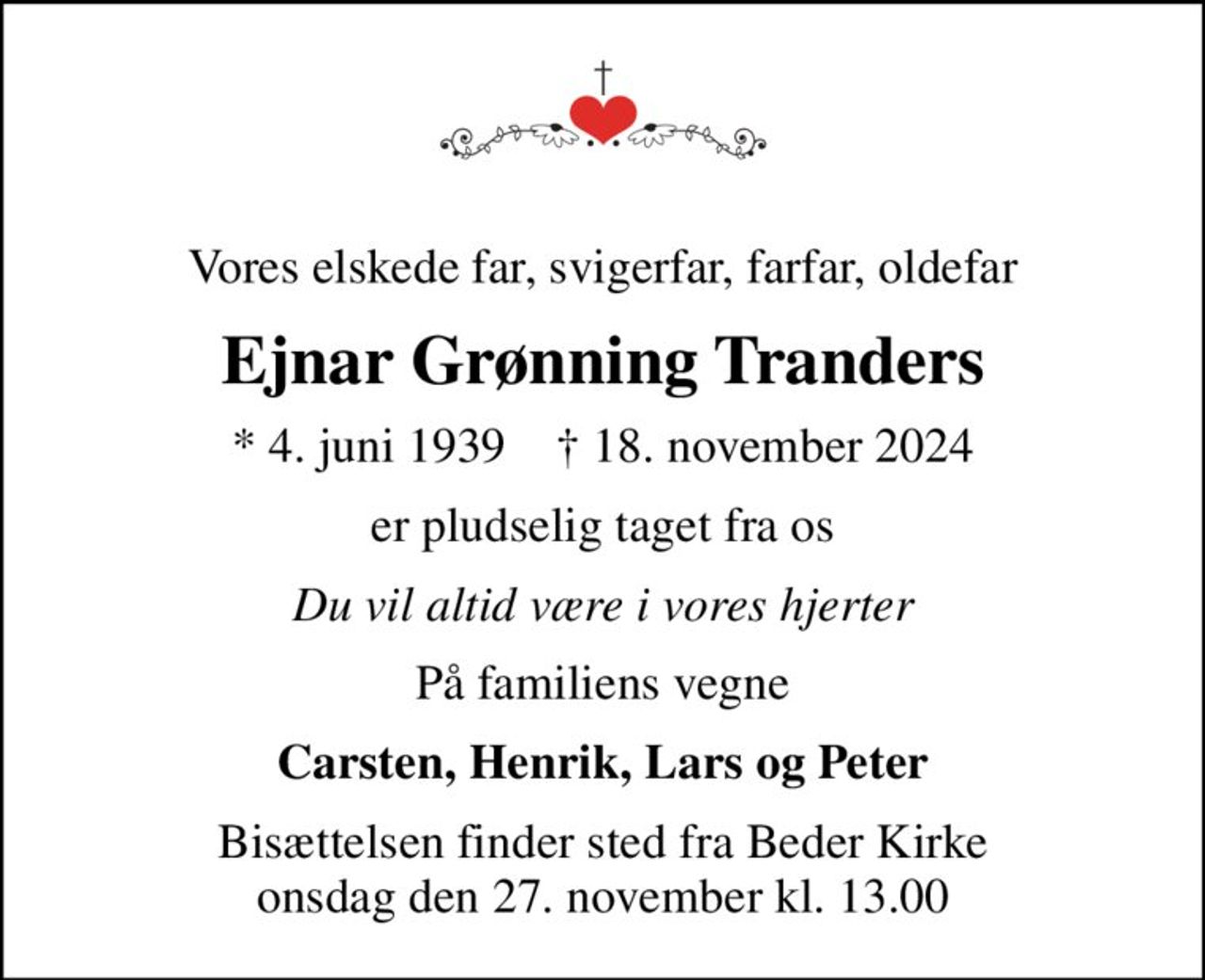 Vores elskede far, svigerfar, farfar, oldefar
Ejnar Grønning Tranders
* 4. juni 1939    ✝ 18. november 2024
er pludselig taget fra os
Du vil altid være i vores hjerter
På familiens vegne
Carsten, Henrik, Lars og Peter
Bisættelsen finder sted fra Beder Kirke  onsdag den 27. november kl. 13.00
