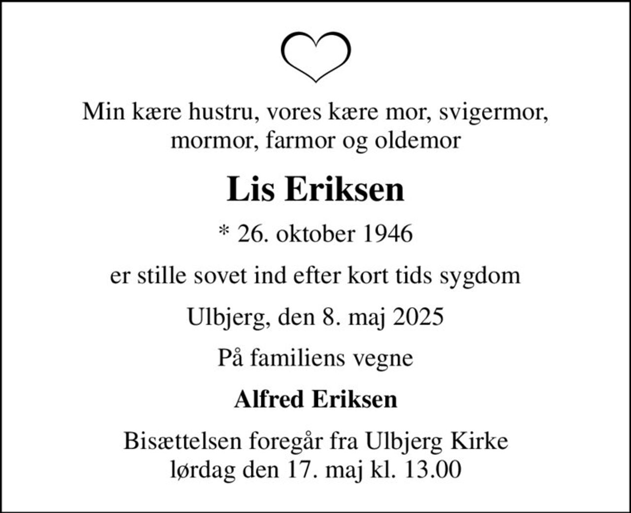 Min kære hustru, vores kære mor, svigermor, mormor, farmor og oldemor
Lis Eriksen
* 26. oktober 1946
er stille sovet ind efter kort tids sygdom
Ulbjerg, den 8. maj 2025
På familiens vegne
Alfred Eriksen
Bisættelsen foregår fra Ulbjerg Kirke  lørdag den 17. maj kl. 13.00