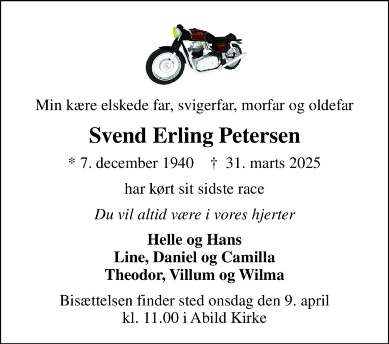 Min kære elskede far, svigerfar, morfar og oldefar
Svend Erling Petersen
* 7. december 1940    ✝ 31. marts 2025
har kørt sit sidste race
Du vil altid være i vores hjerter
Helle og Hans Line, Daniel og Camilla Theodor, Villum og Wilma
Bisættelsen finder sted onsdag den 9. april kl. 11.00 i Abild Kirke