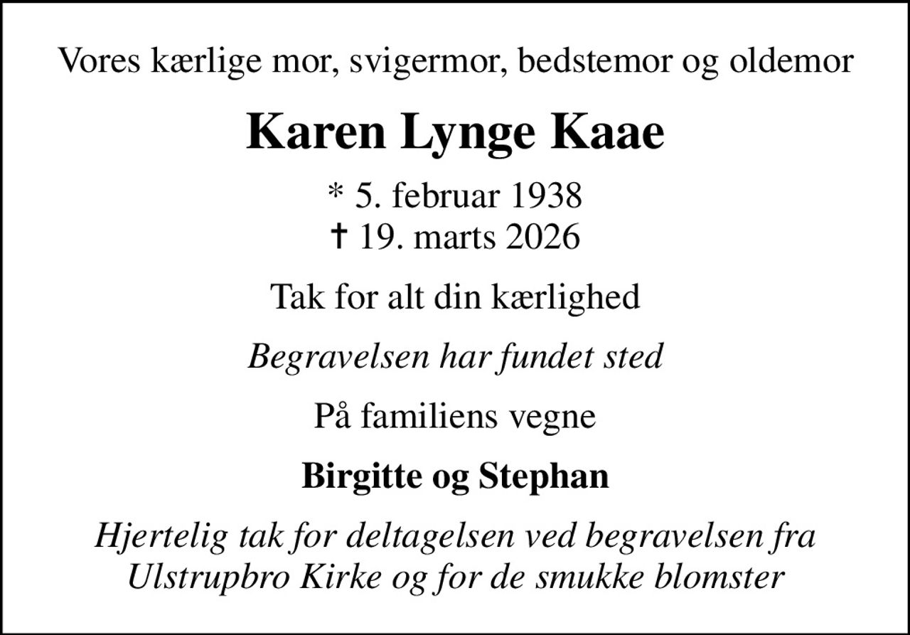 Vores kærlige mor, svigermor, bedstemor og oldemor
Karen Lynge Kaae
* 5. februar 1938
						✝ 19. marts 2026
Tak for alt din kærlighed
Begravelsen har fundet sted
På familiens vegne
Birgitte og Stephan
Hjertelig tak for deltagelsen ved begravelsen fra Ulstrupbro Kirke og for de smukke blomster