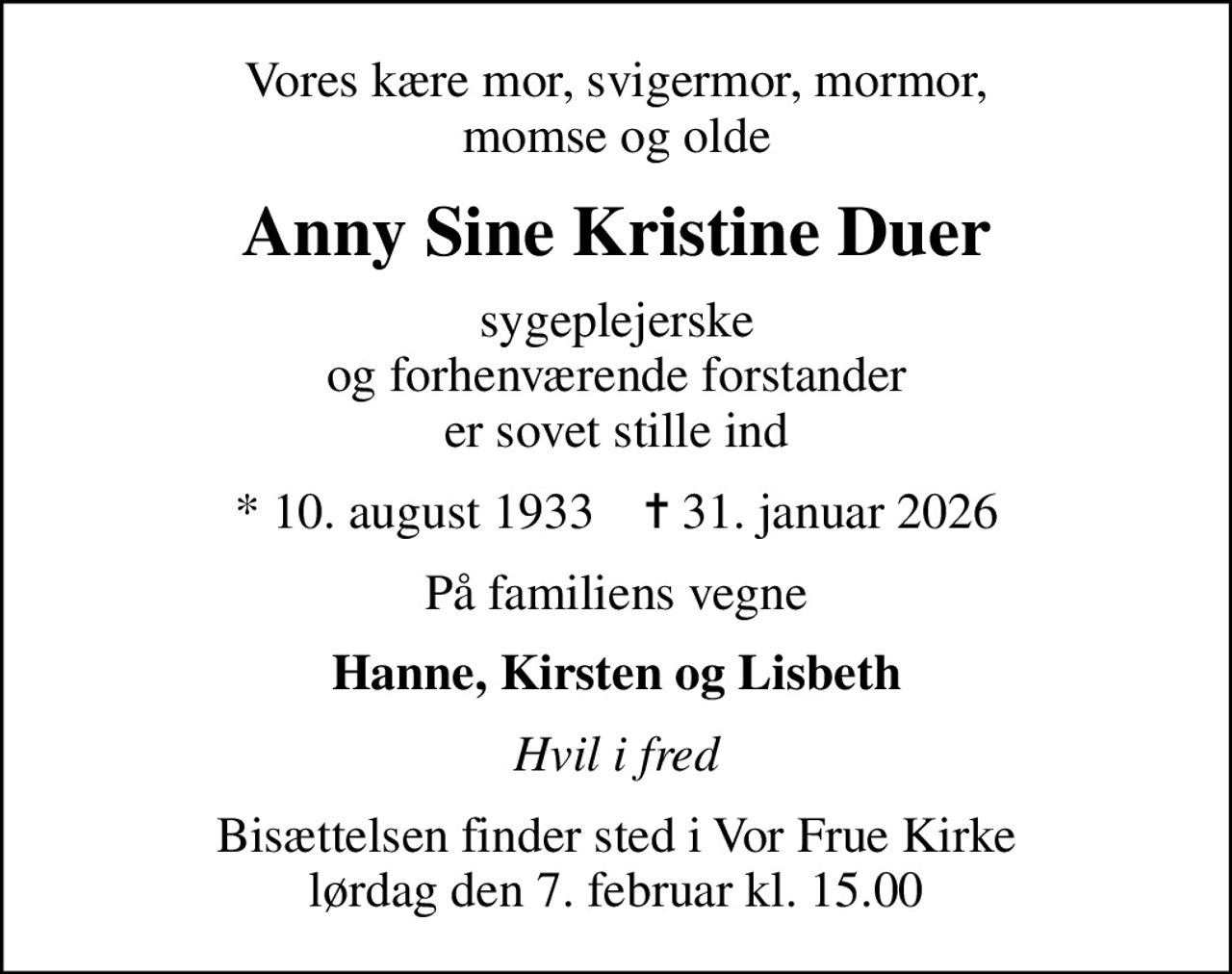 Vores kære mor, svigermor, mormor, momse og olde
Anny Sine Kristine Duer
sygeplejerske og forhenværende forstander er sovet stille ind
* 10. august 1933    ✝ 31. januar 2026
På familiens vegne
Hanne, Kirsten og Lisbeth
Hvil i fred
Bisættelsen finder sted i Vor Frue Kirke  lørdag den 7. februar kl. 15.00