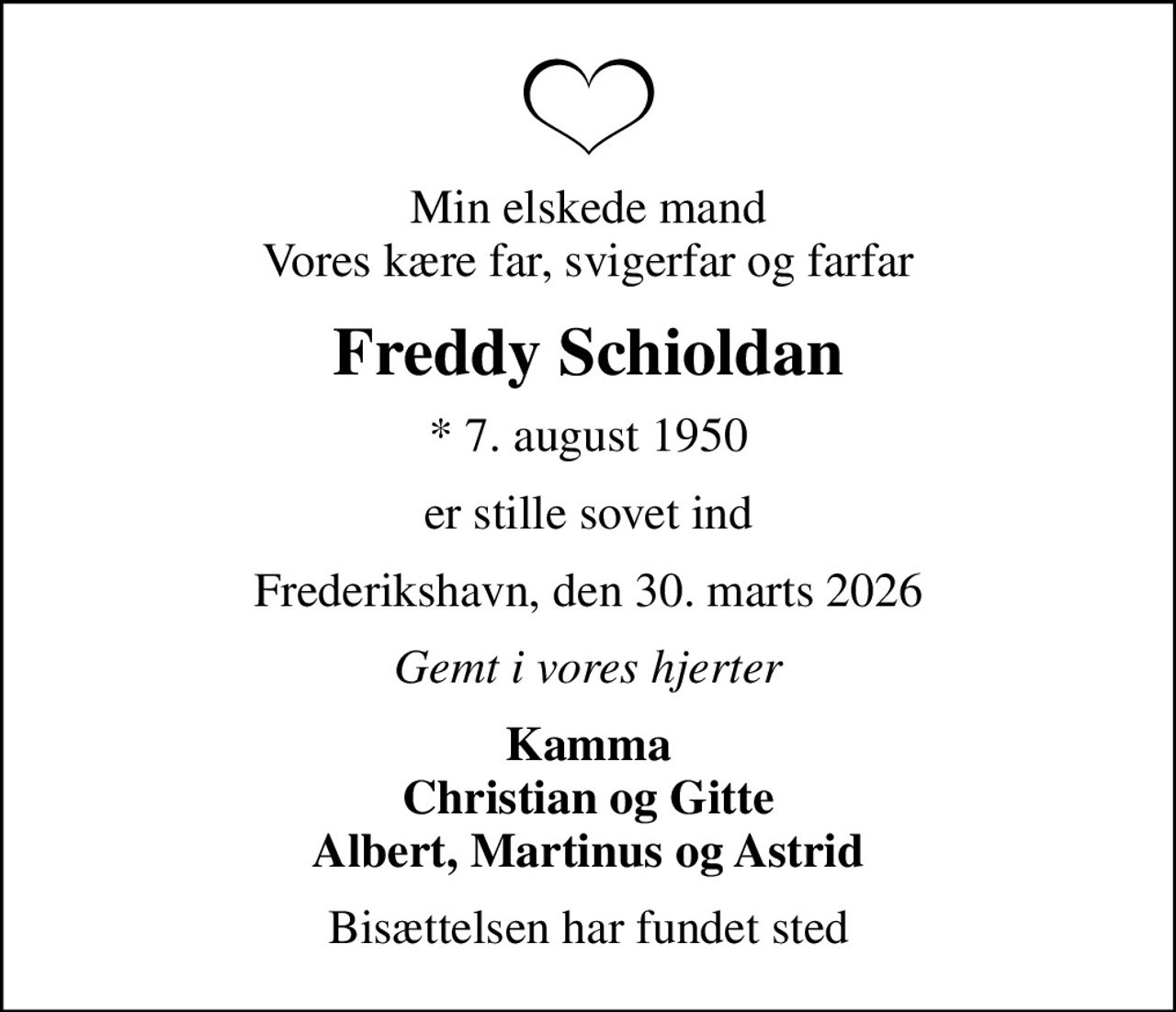 Min elskede mand Vores kære far, svigerfar og farfar
Freddy Schioldan
* 7. august 1950
er stille sovet ind
Frederikshavn, den 30. marts 2026
Gemt i vores hjerter
Kamma Christian og Gitte Albert, Martinus og Astrid
Bisættelsen har fundet sted