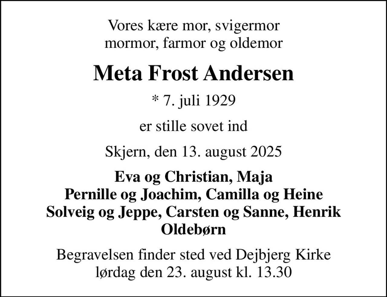 Vores kære mor, svigermor mormor, farmor og oldemor
Meta Frost Andersen
* 7. juli 1929
er stille sovet ind
Skjern, den 13. august 2025
Eva og Christian, Maja Pernille og Joachim, Camilla og Heine Solveig og Jeppe, Carsten og Sanne, Henrik Oldebørn
Begravelsen finder sted ved Dejbjerg Kirke  lørdag den 23. august kl. 13.30