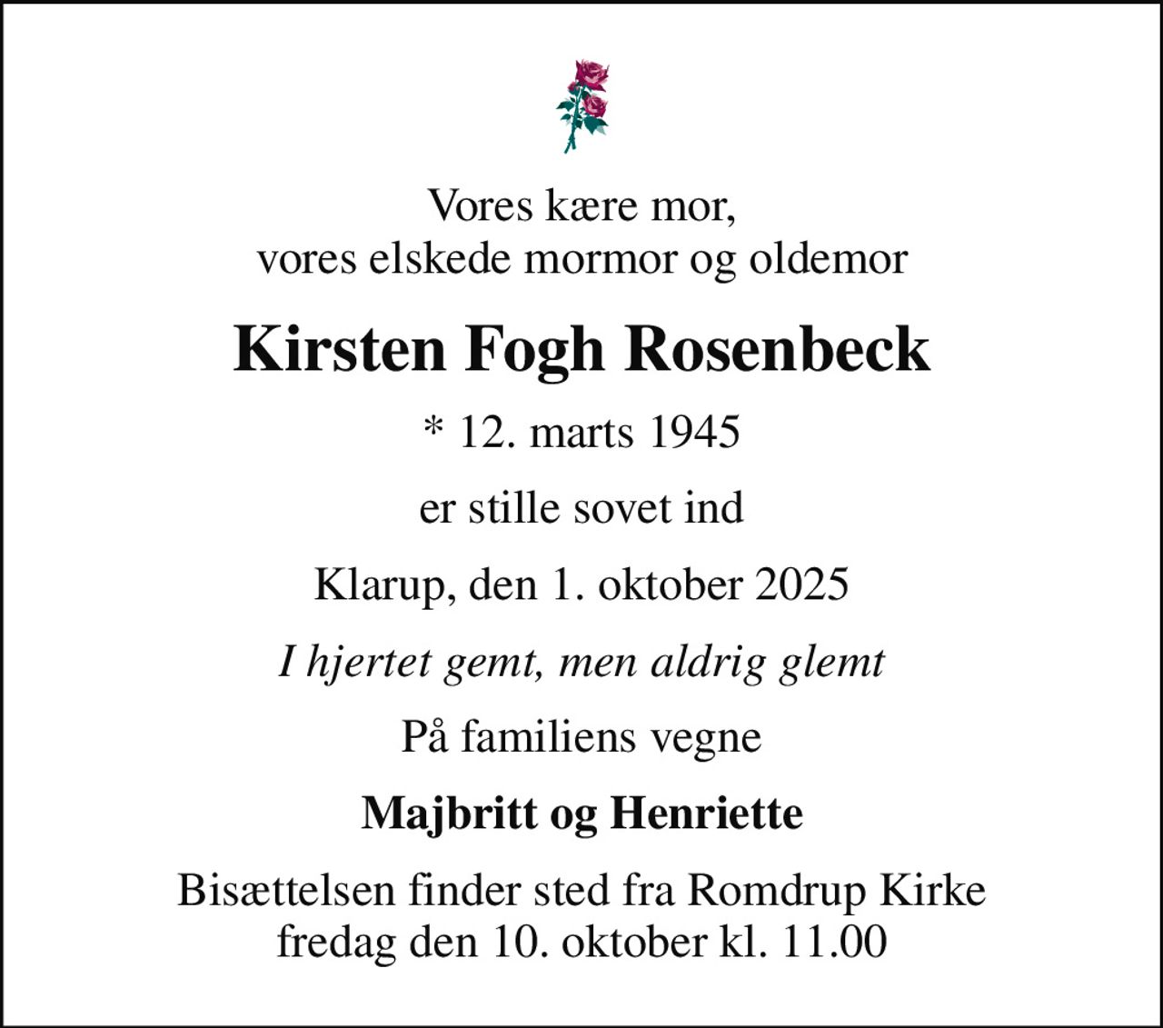 Vores kære mor, vores elskede mormor og oldemor
Kirsten Fogh Rosenbeck
* 12. marts 1945
er stille sovet ind
Klarup, den 1. oktober 2025
I hjertet gemt, men aldrig glemt
På familiens vegne
Majbritt og Henriette
Bisættelsen finder sted fra Romdrup Kirke  fredag den 10. oktober kl. 11.00
