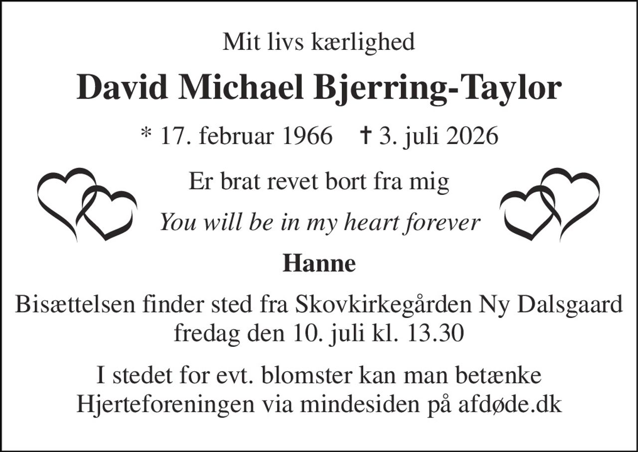 Mit livs kærlighed 
David Michael Bjerring-Taylor 
*​ 17. februar 1966​    ✝​ 3. juli 2026 
Er brat revet bort fra mig 
You will be in my heart forever 
Hanne 
Bisættelsen finder sted fra Skovkirkegården Ny Dalsgaard fredag den 10. juli kl. 13.30 
I stedet for evt. blomster kan man betænke Hjerteforeningen via mindesiden på afdøde.dk