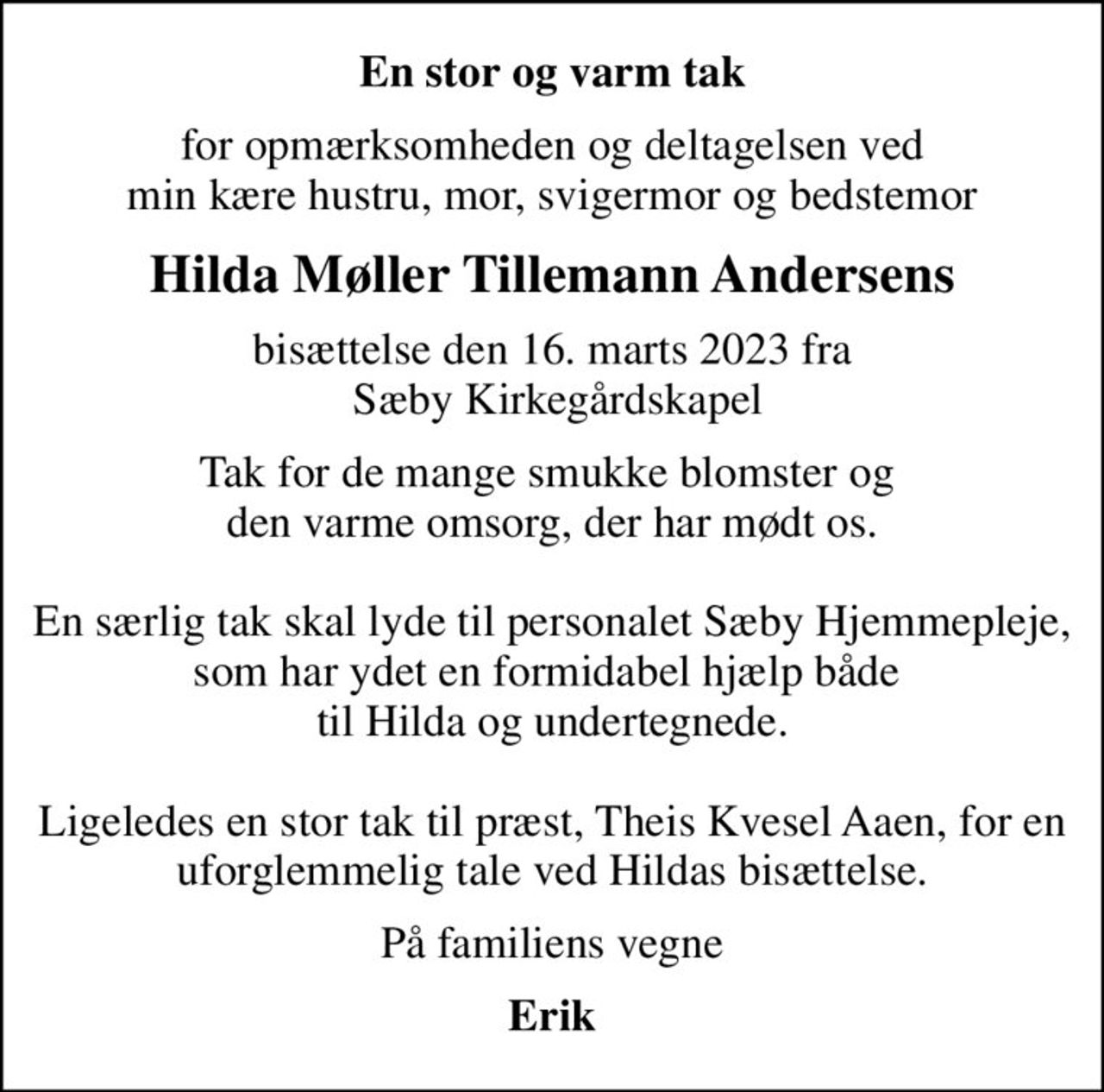 En stor og varm tak
for opmærksomheden og deltagelsen ved min kære hustru, mor, svigermor og bedstemor
Hilda Møller Tillemann Andersens
bisættelse den 16. marts 2023 fra  Sæby Kirkegårdskapel
Tak for de mange smukke blomster og  den varme omsorg, der har mødt os.  En særlig tak skal lyde til personalet Sæby Hjemmepleje, som har ydet en formidabel hjælp både  til Hilda og undertegnede.  Ligeledes en stor tak til præst, Theis Kvesel Aaen, for en uforglemmelig tale ved Hildas bisættelse.
På familiens vegne
Erik