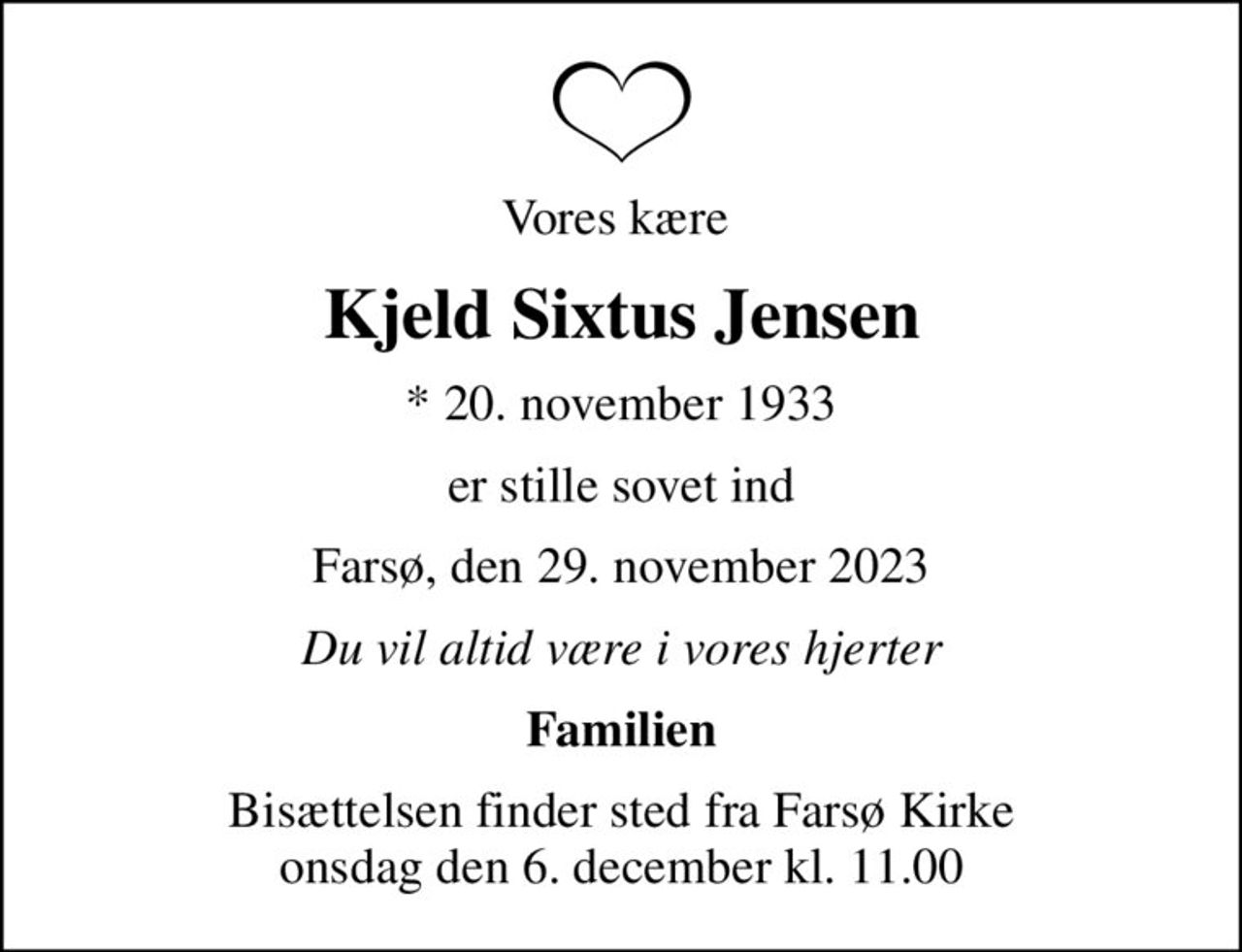 Vores kære 
Kjeld Sixtus Jensen
* 20. november 1933
er stille sovet ind
Farsø, den 29. november 2023
Du vil altid være i vores hjerter
Familien
Bisættelsen finder sted fra Farsø Kirke  onsdag den 6. december kl. 11.00