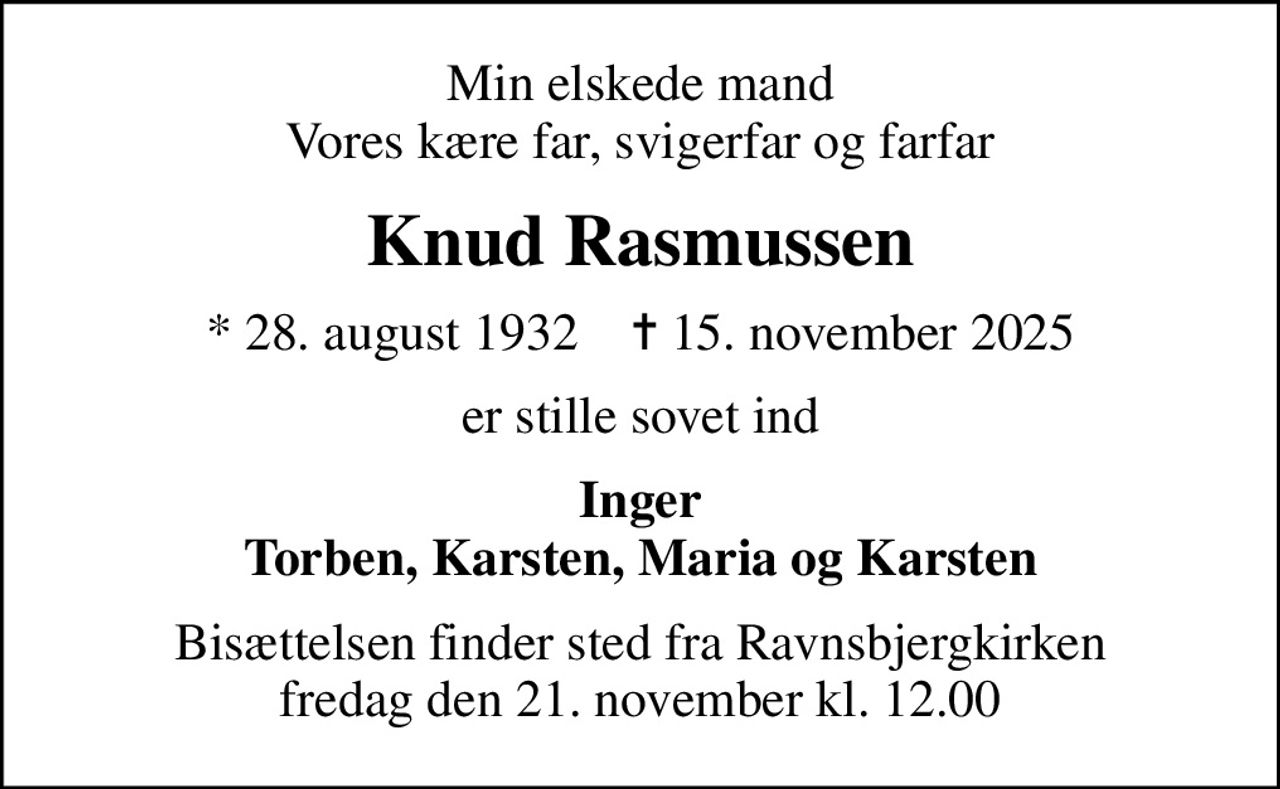 Min elskede mand Vores kære far, svigerfar og farfar
Knud Rasmussen
* 28. august 1932    ✝ 15. november 2025
er stille sovet ind
Inger Torben, Karsten, Maria og Karsten
Bisættelsen finder sted fra Ravnsbjergkirken  fredag den 21. november kl. 12.00