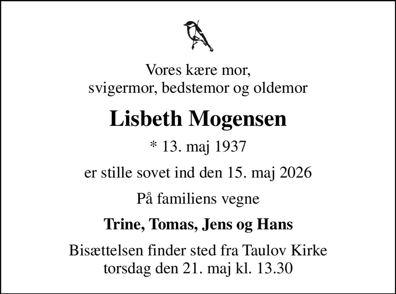 Vores kære mor, svigermor, bedstemor og oldemor
Lisbeth Mogensen
* 13. maj 1937
er stille sovet ind den 15. maj 2026
På familiens vegne
Trine, Tomas, Jens og Hans
Bisættelsen finder sted fra Taulov Kirke  torsdag den 21. maj kl. 13.30