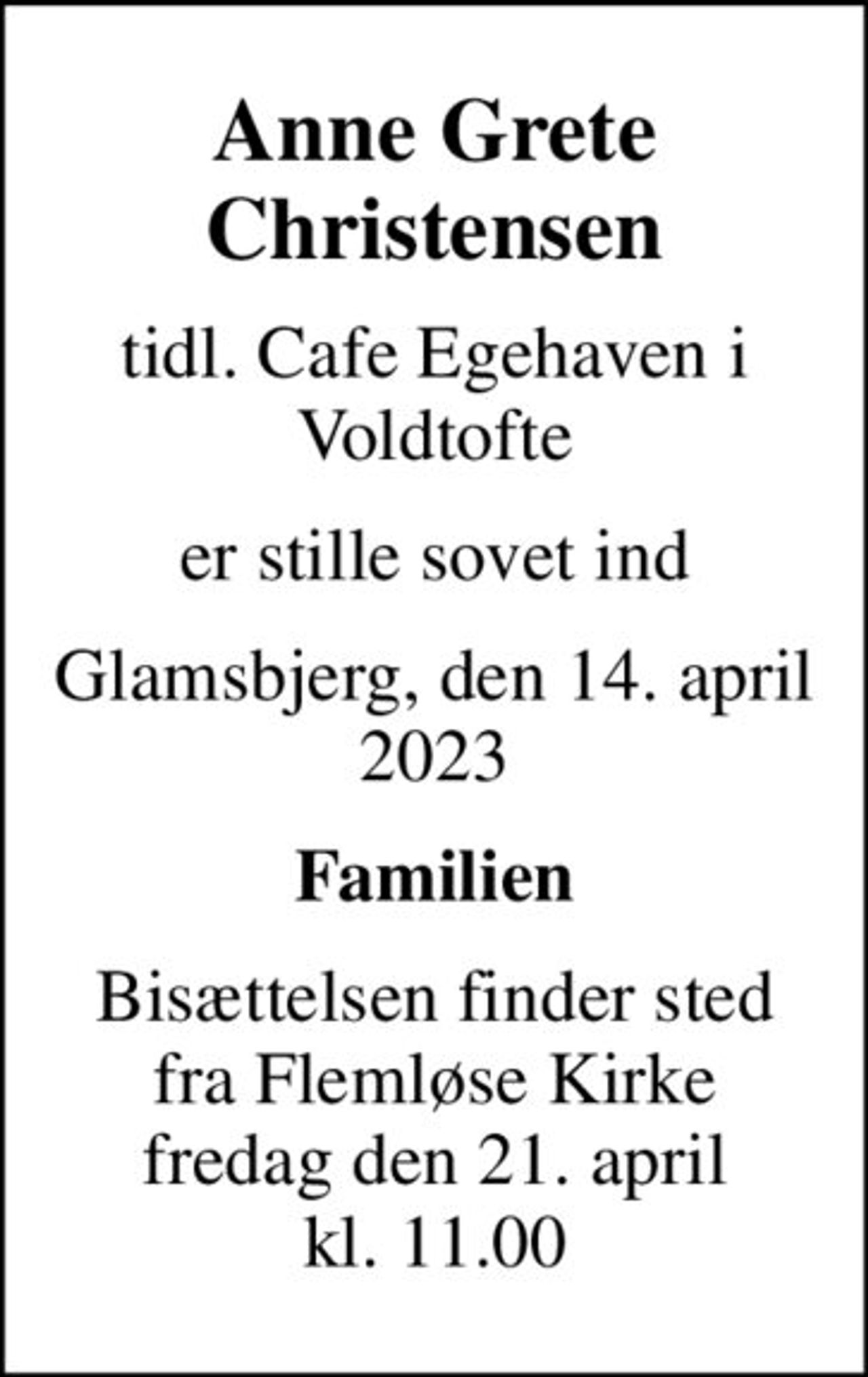 Anne Grete Christensen
tidl. Cafe Egehaven i Voldtofte
er stille sovet ind
Glamsbjerg, den 14. april 2023
Familien
Bisættelsen finder sted fra Flemløse Kirke fredag den 21. april kl. 11.00