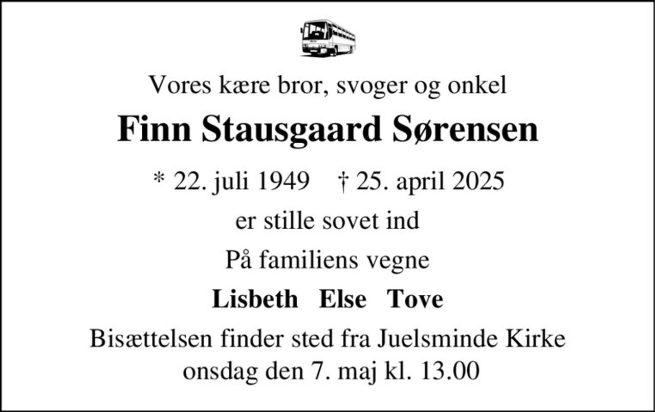 Finn Stausgaard Sørensen 
* 22. juli 1949 
er stille sovet ind 
Juelsminde, den 25. april 2025 
På familiens vegne 
Bisættelsen finder sted fra Juelsminde Kirke onsdag den 7. maj kl. 13.00