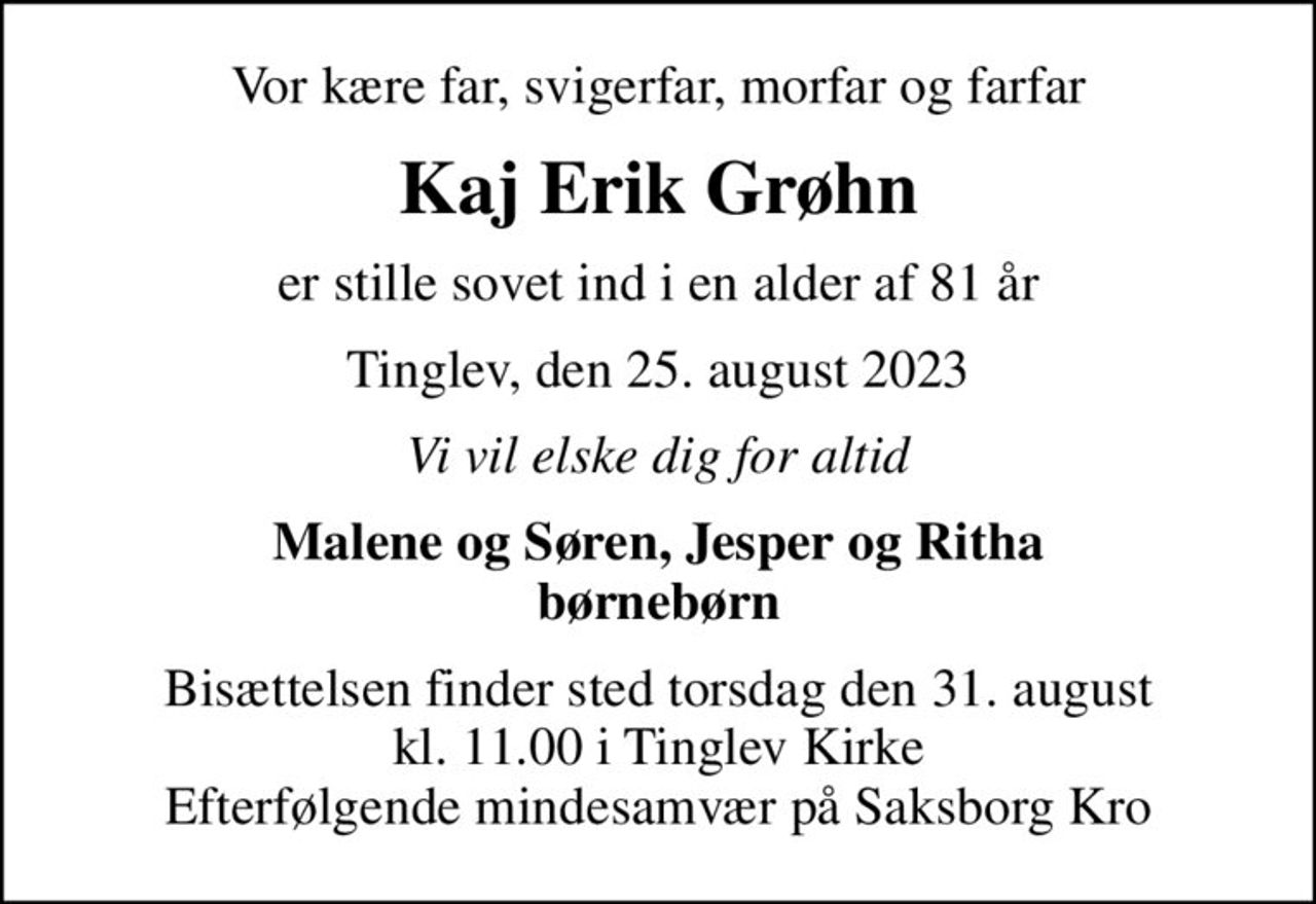 Vor kære far, svigerfar, morfar og farfar
Kaj Erik Grøhn
er stille sovet ind i en alder af 81 år
Tinglev, den 25. august 2023
Vi vil elske dig for altid
Malene og Søren, Jesper og Ritha
Bisættelsen finder sted torsdag den 31. august kl. 11.00 i Tinglev Kirke Efterfølgende mindesamvær på Saksborg Kro