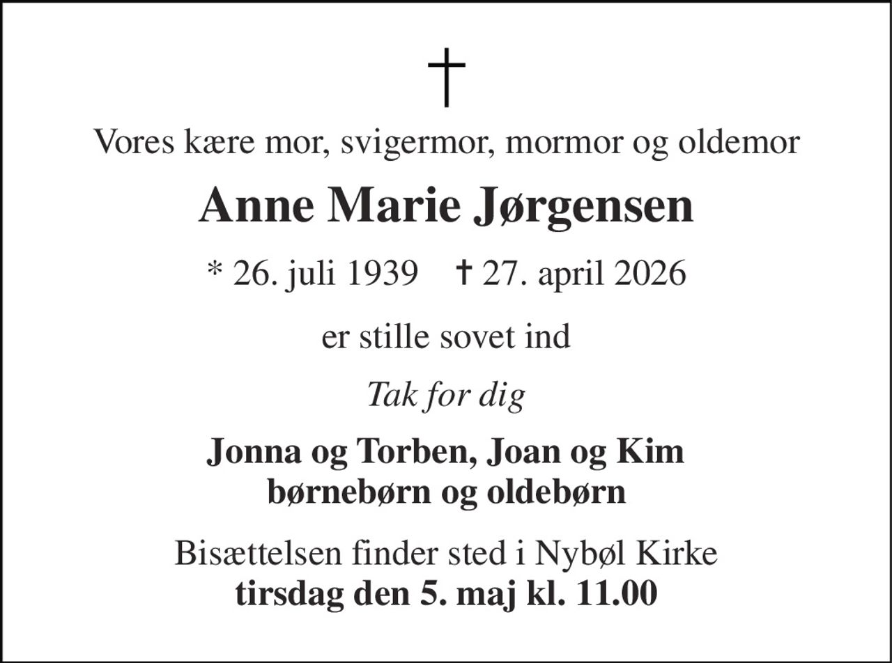 Vores kære mor, svigermor, mormor og oldemor 
Anne Marie Jørgensen 
* 26. juli 1939    ✝ 27. april 2026 
er stille sovet ind 
Tak for dig 
Jonna og Torben, Joan og Kim børnebørn og oldebørn 
Bisættelsen finder sted i Nybøl Kirke tirsdag den 5. maj kl. 11.00