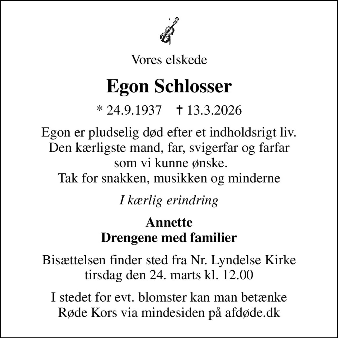Vores elskede
Egon Schlosser
* 24.9.1937    ✝ 13.3.2026
Egon er pludselig død efter et indholdsrigt liv. Den kærligste mand, far, svigerfar og farfar  som vi kunne ønske. Tak for snakken, musikken og minderne
I kærlig erindring
Annette Drengene med familier
Bisættelsen finder sted fra Nr. Lyndelse Kirke  tirsdag den 24. marts kl. 12.00 
I stedet for evt. blomster kan man betænke
					Røde Kors via mindesiden på afdøde.dk