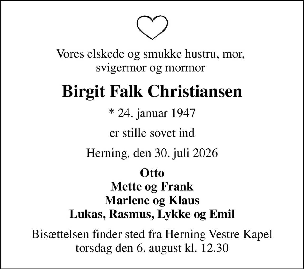 Vores elskede og smukke hustru, mor,  svigermor og mormor 
Birgit Falk Christiansen
* 24. januar 1947
er stille sovet ind
Herning, den 30. juli 2026
Otto Mette og Frank Marlene og Klaus Lukas, Rasmus, Lykke og Emil
Bisættelsen finder sted fra Herning Vestre Kapel  torsdag den 6. august kl. 12.30
